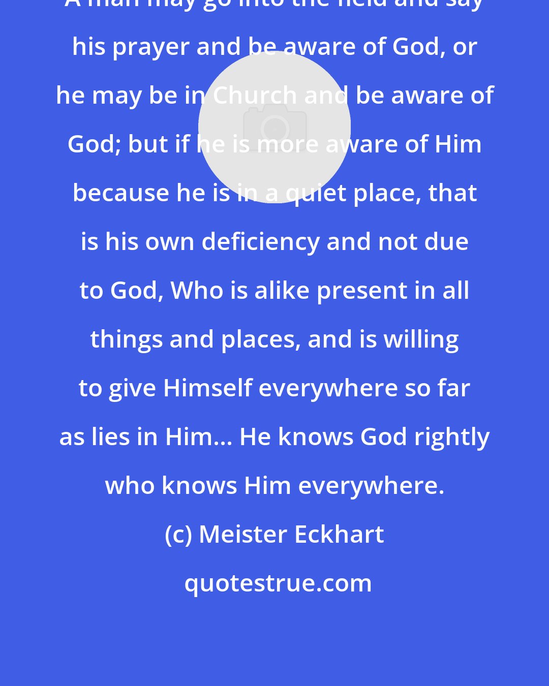 Meister Eckhart: A man may go into the field and say his prayer and be aware of God, or he may be in Church and be aware of God; but if he is more aware of Him because he is in a quiet place, that is his own deficiency and not due to God, Who is alike present in all things and places, and is willing to give Himself everywhere so far as lies in Him... He knows God rightly who knows Him everywhere.