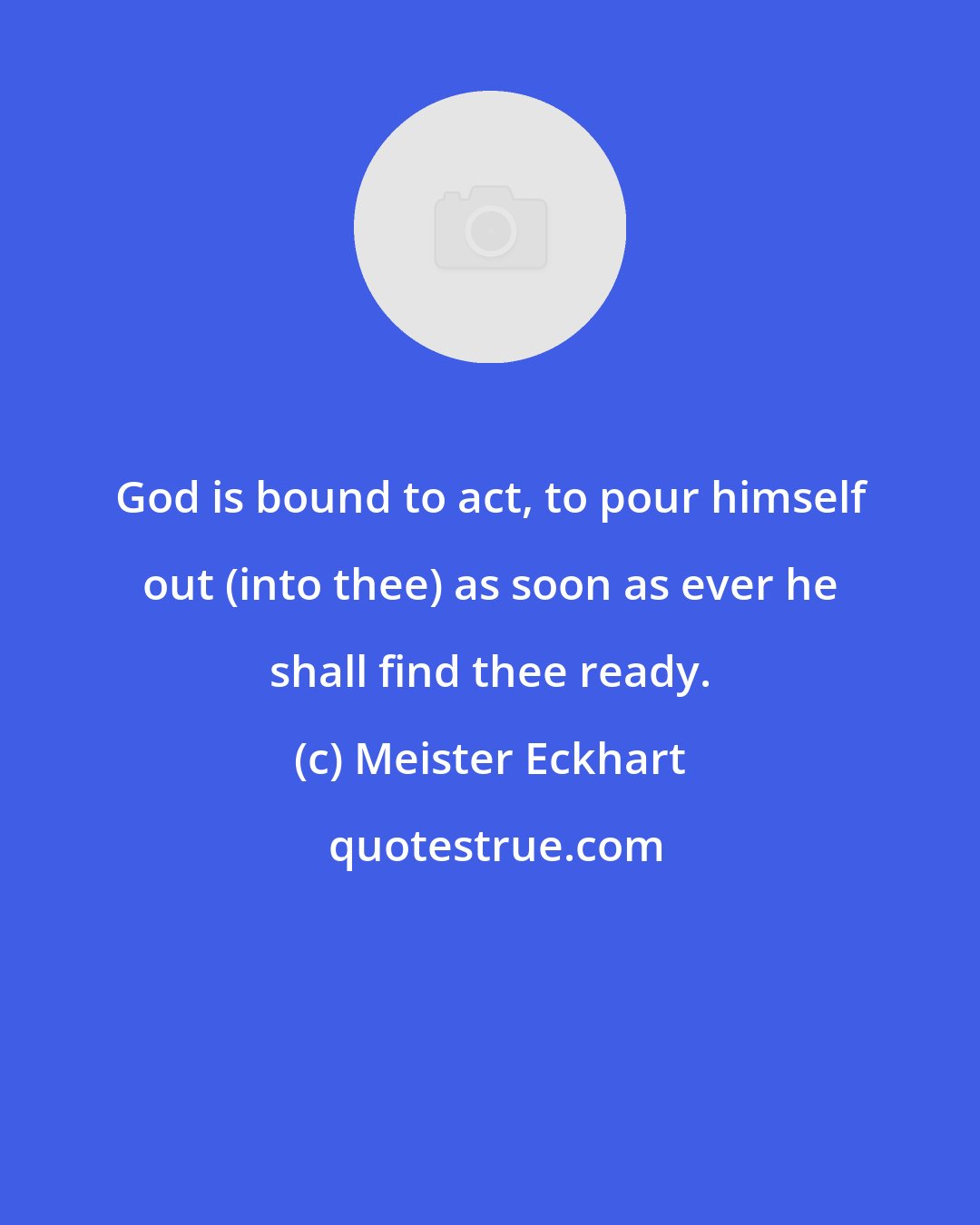 Meister Eckhart: God is bound to act, to pour himself out (into thee) as soon as ever he shall find thee ready.