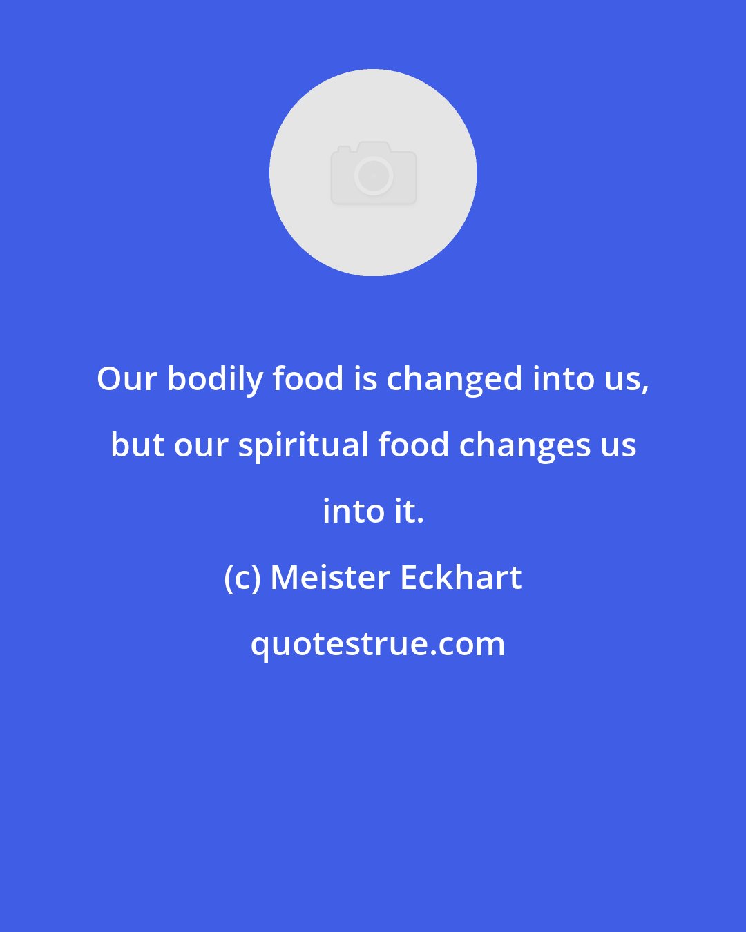 Meister Eckhart: Our bodily food is changed into us, but our spiritual food changes us into it.