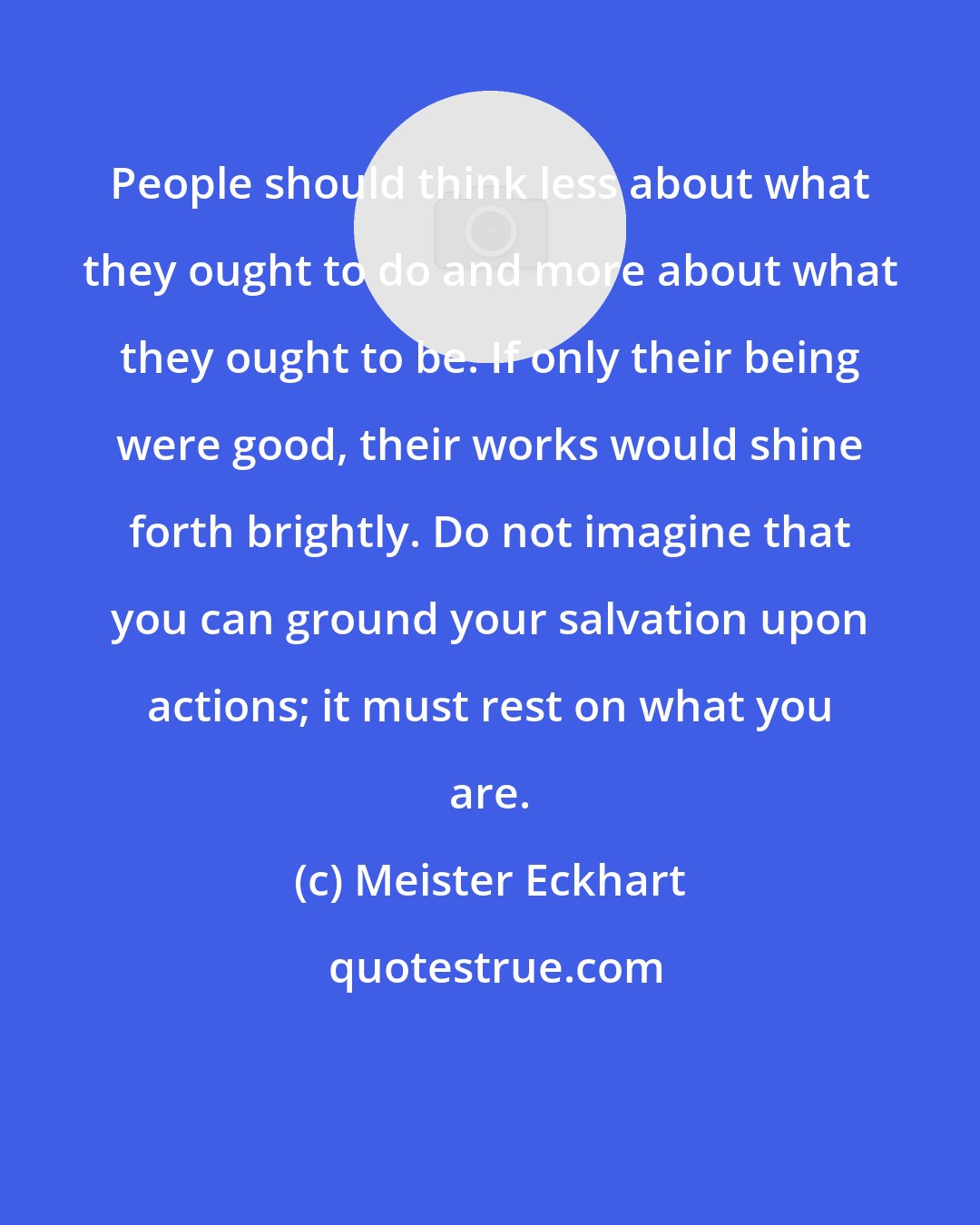 Meister Eckhart: People should think less about what they ought to do and more about what they ought to be. If only their being were good, their works would shine forth brightly. Do not imagine that you can ground your salvation upon actions; it must rest on what you are.