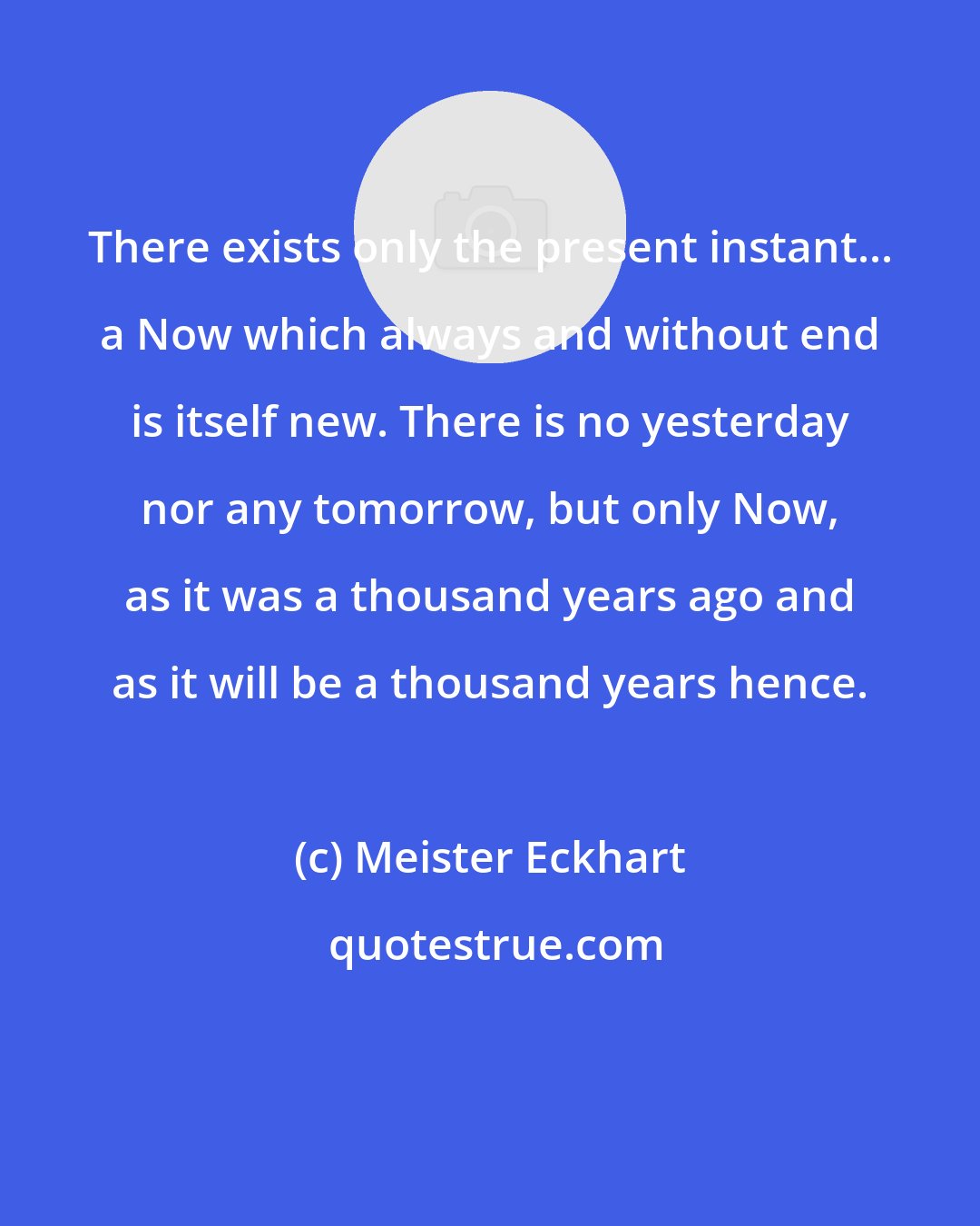 Meister Eckhart: There exists only the present instant... a Now which always and without end is itself new. There is no yesterday nor any tomorrow, but only Now, as it was a thousand years ago and as it will be a thousand years hence.