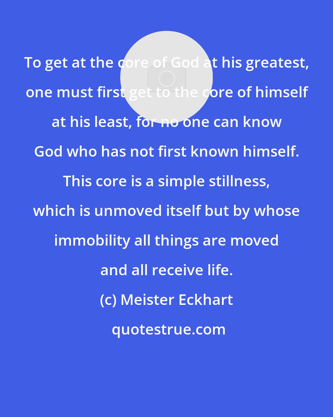 Meister Eckhart: To get at the core of God at his greatest, one must first get to the core of himself at his least, for no one can know God who has not first known himself. This core is a simple stillness, which is unmoved itself but by whose immobility all things are moved and all receive life.