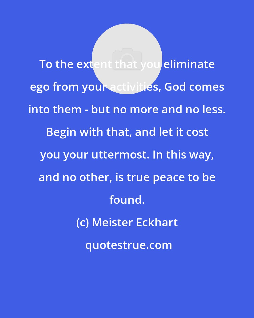 Meister Eckhart: To the extent that you eliminate ego from your activities, God comes into them - but no more and no less. Begin with that, and let it cost you your uttermost. In this way, and no other, is true peace to be found.