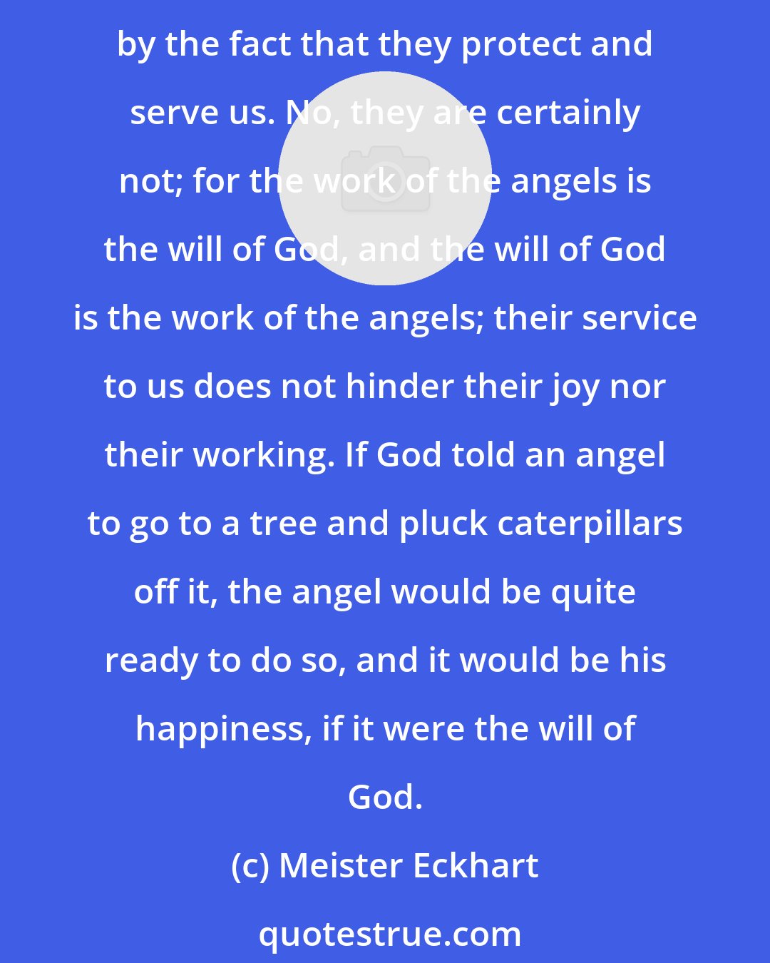 Meister Eckhart: A question arises regarding the angels who dwell with us, serve us and protect us, whether their joys are equal to those of the angels in heaven, or whether they are diminished by the fact that they protect and serve us. No, they are certainly not; for the work of the angels is the will of God, and the will of God is the work of the angels; their service to us does not hinder their joy nor their working. If God told an angel to go to a tree and pluck caterpillars off it, the angel would be quite ready to do so, and it would be his happiness, if it were the will of God.