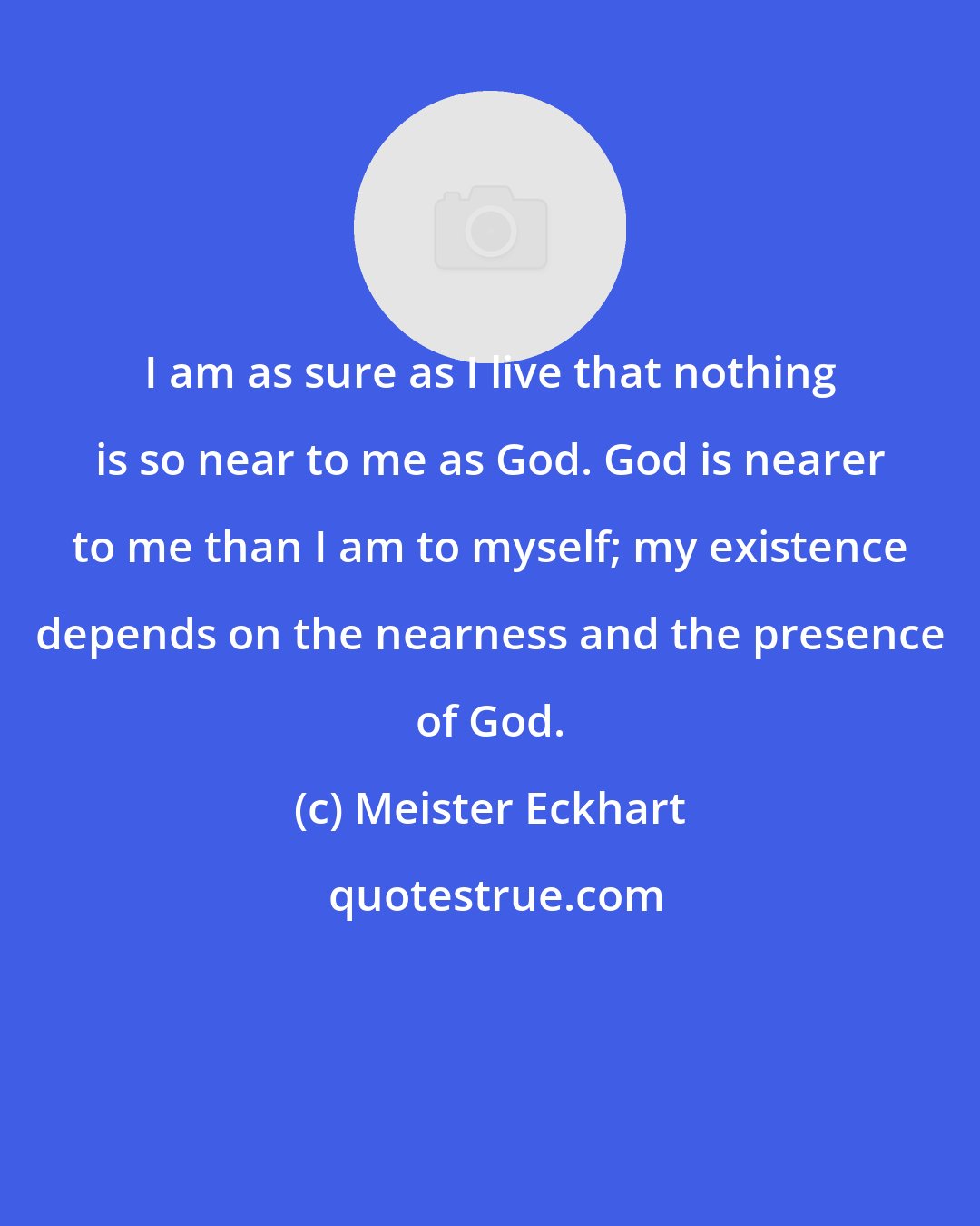 Meister Eckhart: I am as sure as I live that nothing is so near to me as God. God is nearer to me than I am to myself; my existence depends on the nearness and the presence of God.