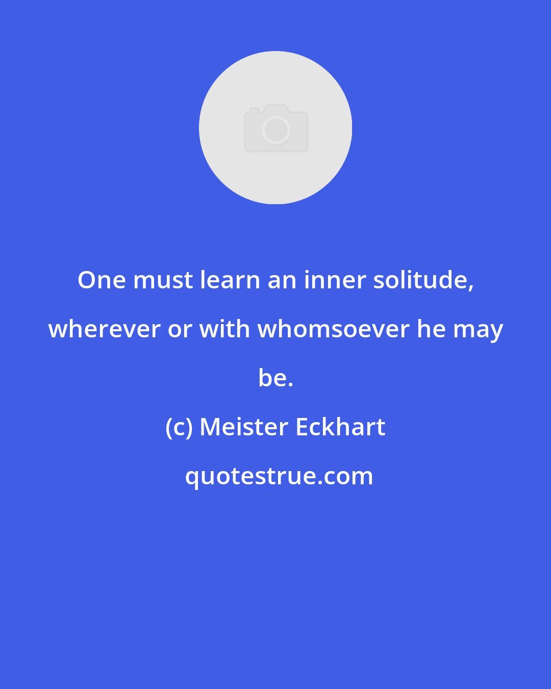 Meister Eckhart: One must learn an inner solitude, wherever or with whomsoever he may be.