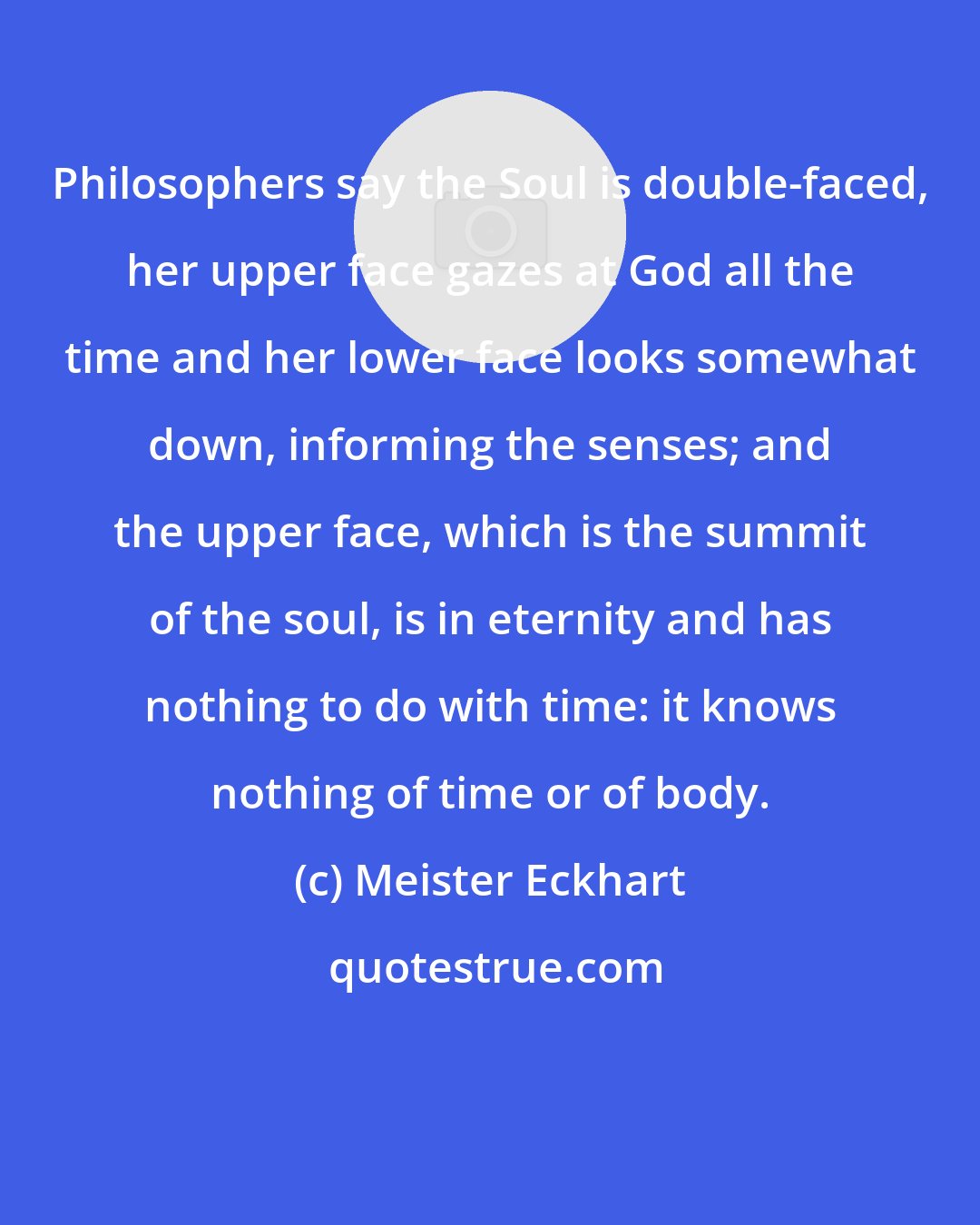 Meister Eckhart: Philosophers say the Soul is double-faced, her upper face gazes at God all the time and her lower face looks somewhat down, informing the senses; and the upper face, which is the summit of the soul, is in eternity and has nothing to do with time: it knows nothing of time or of body.