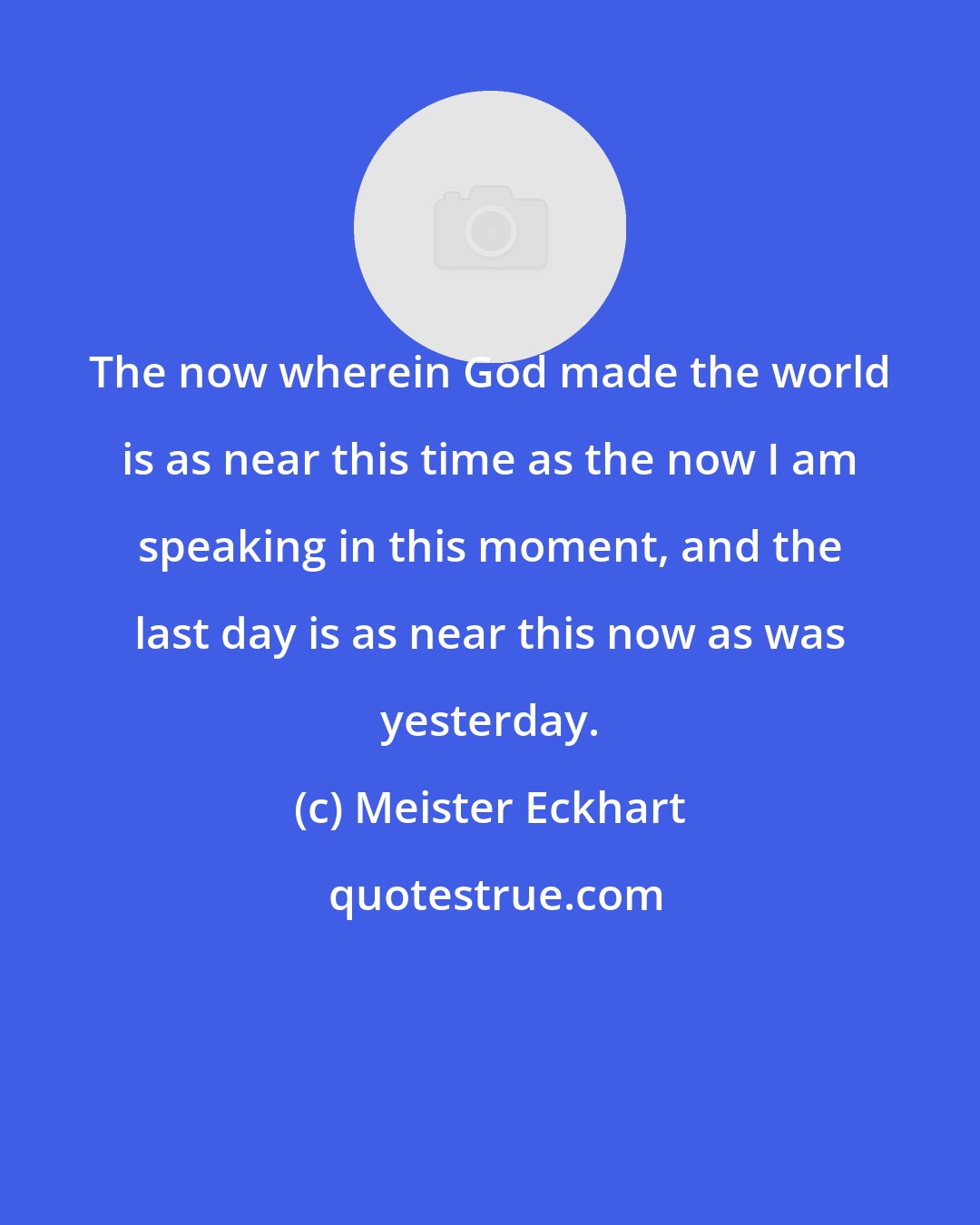 Meister Eckhart: The now wherein God made the world is as near this time as the now I am speaking in this moment, and the last day is as near this now as was yesterday.