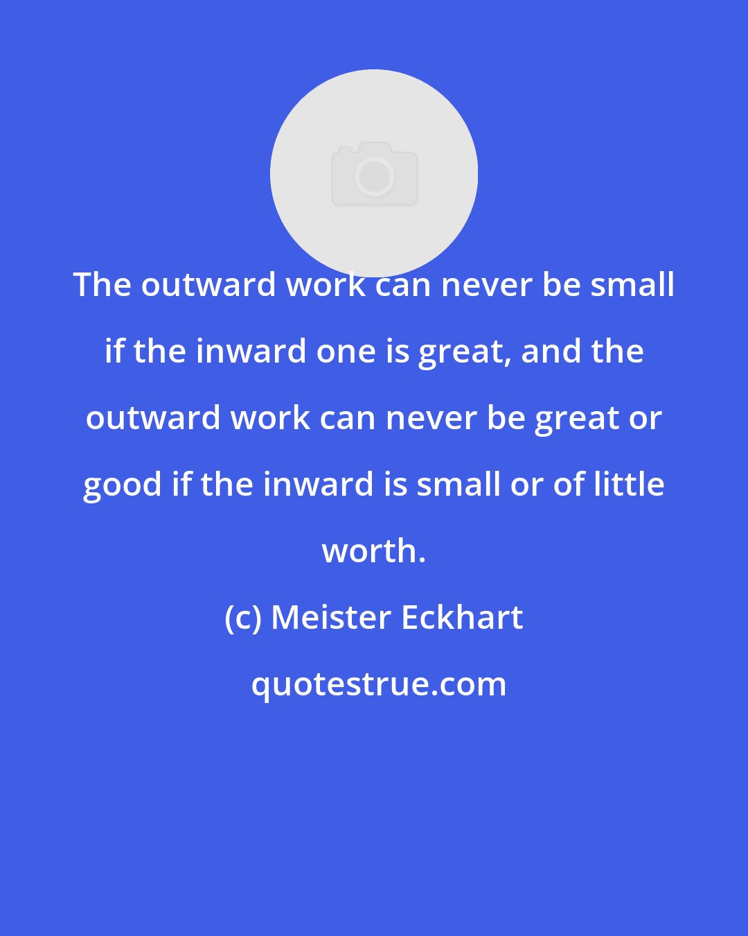 Meister Eckhart: The outward work can never be small if the inward one is great, and the outward work can never be great or good if the inward is small or of little worth.