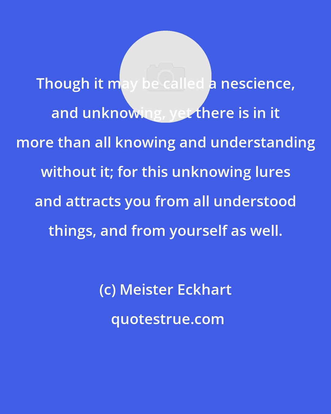 Meister Eckhart: Though it may be called a nescience, and unknowing, yet there is in it more than all knowing and understanding without it; for this unknowing lures and attracts you from all understood things, and from yourself as well.