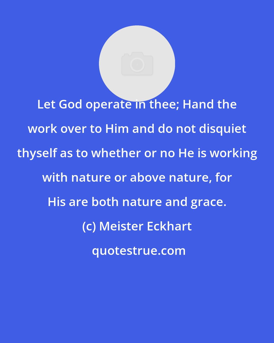 Meister Eckhart: Let God operate in thee; Hand the work over to Him and do not disquiet thyself as to whether or no He is working with nature or above nature, for His are both nature and grace.