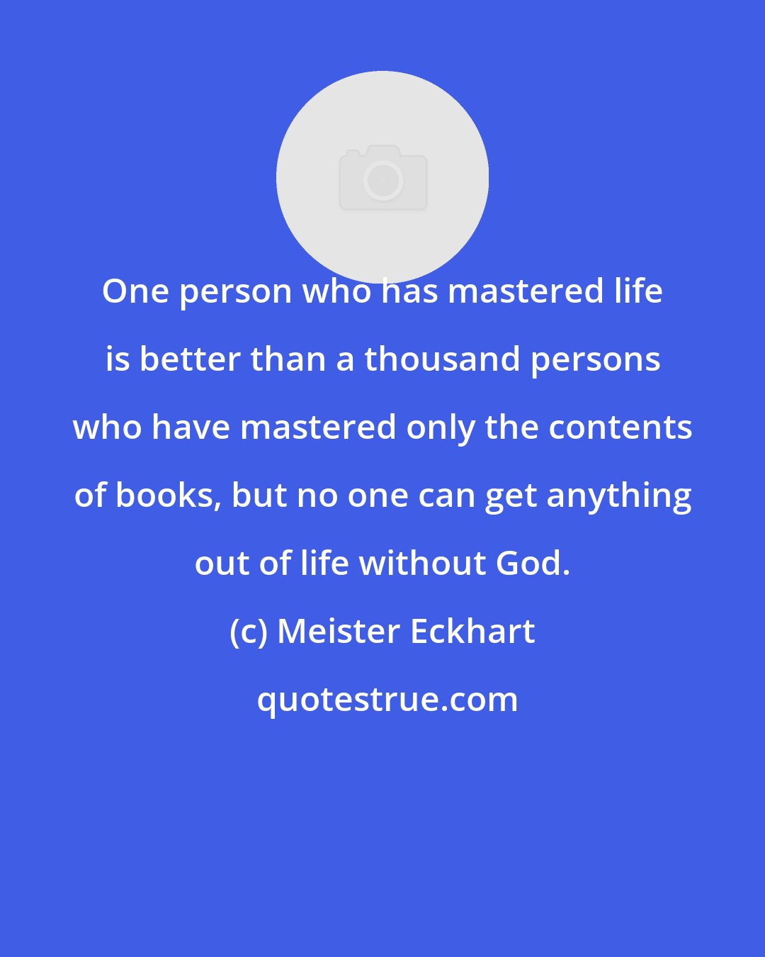 Meister Eckhart: One person who has mastered life is better than a thousand persons who have mastered only the contents of books, but no one can get anything out of life without God.