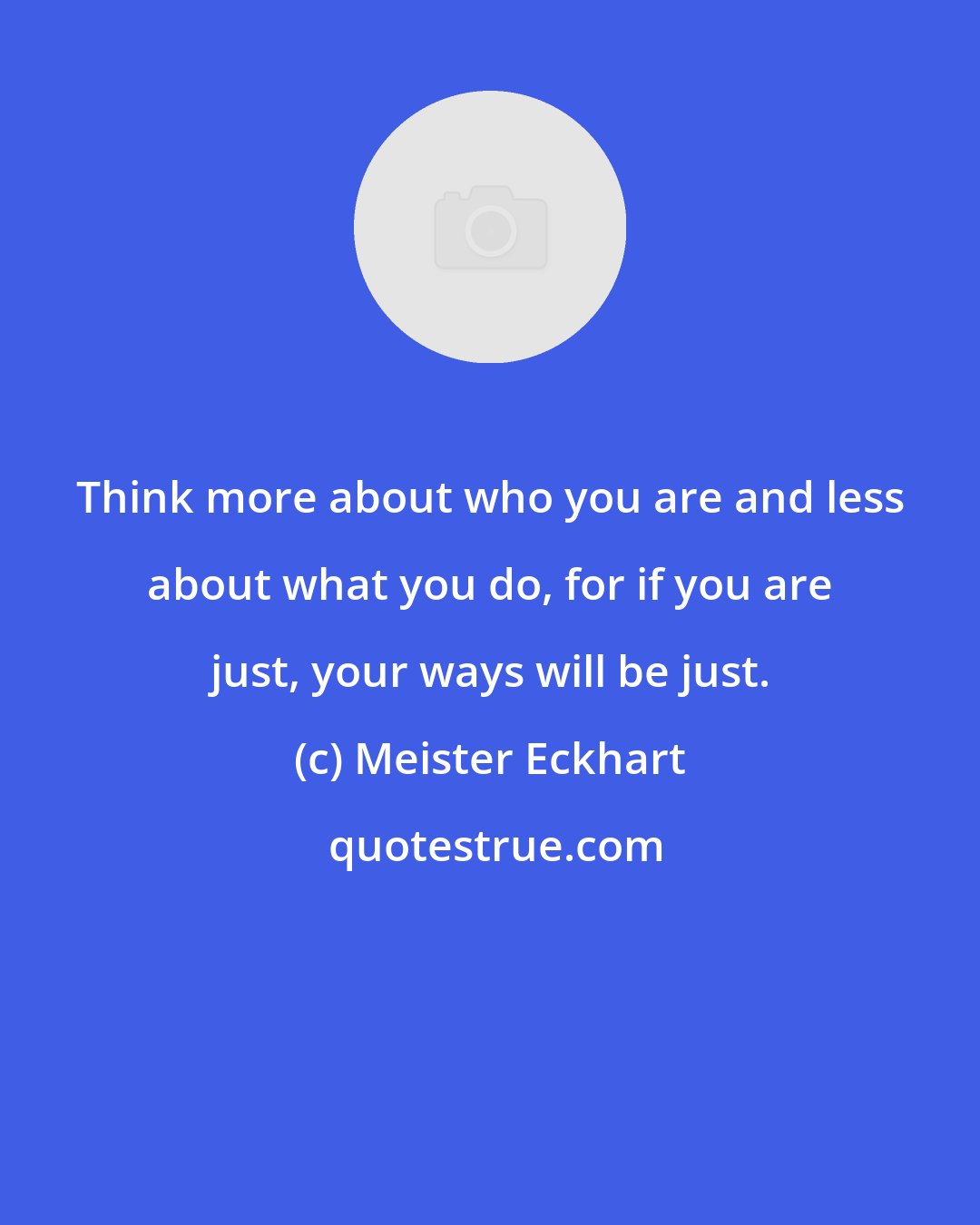 Meister Eckhart: Think more about who you are and less about what you do, for if you are just, your ways will be just.