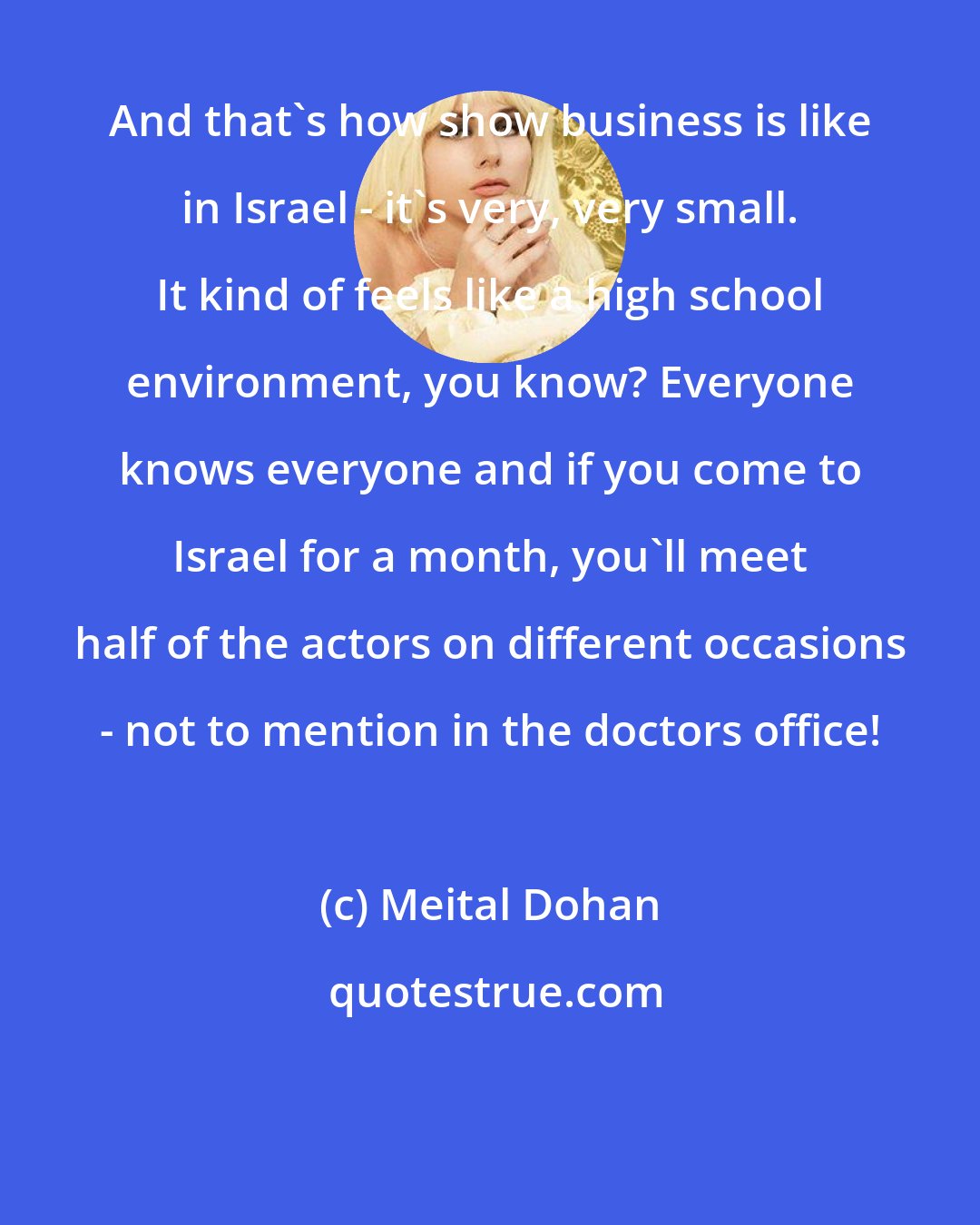 Meital Dohan: And that's how show business is like in Israel - it's very, very small. It kind of feels like a high school environment, you know? Everyone knows everyone and if you come to Israel for a month, you'll meet half of the actors on different occasions - not to mention in the doctors office!