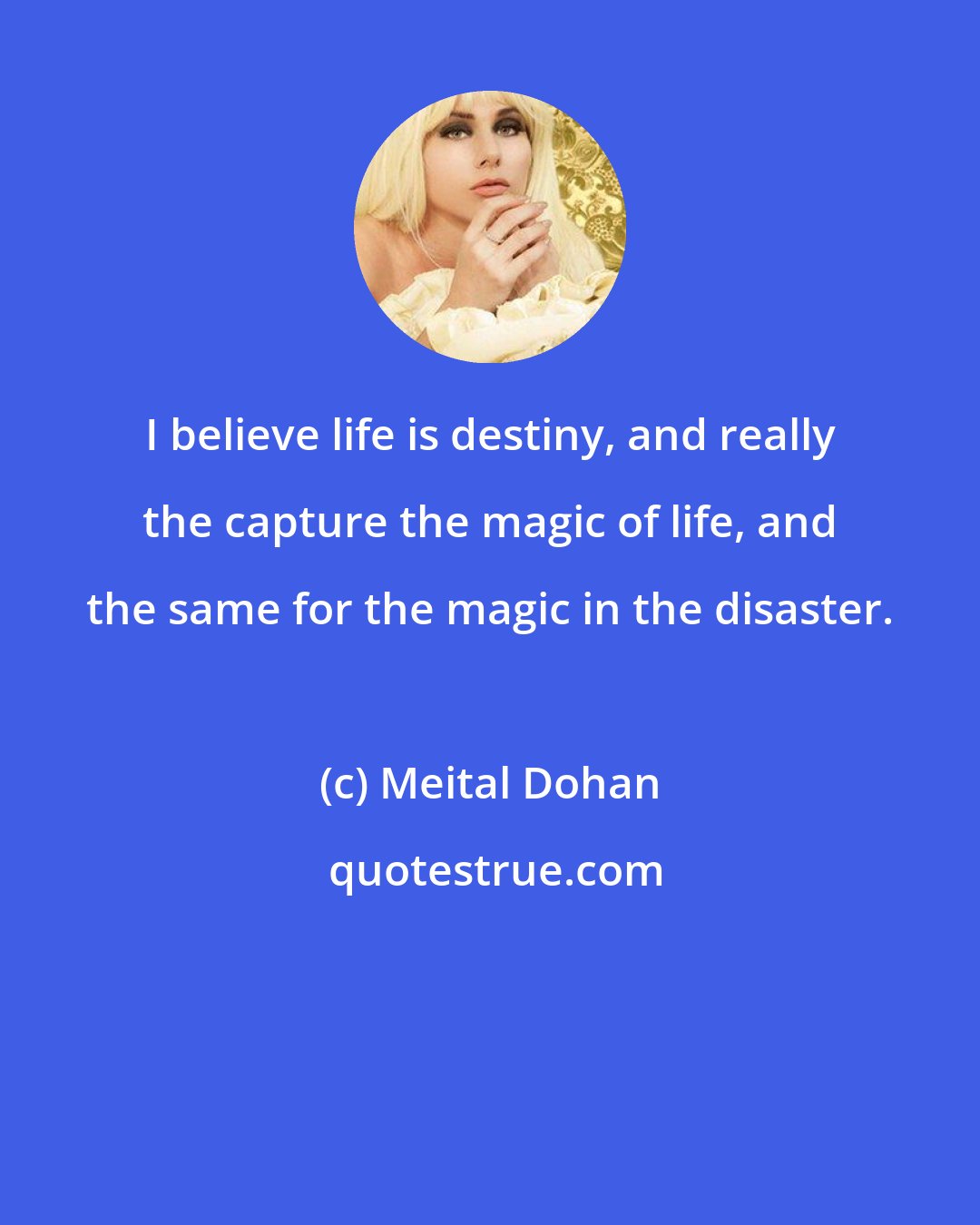 Meital Dohan: I believe life is destiny, and really the capture the magic of life, and the same for the magic in the disaster.