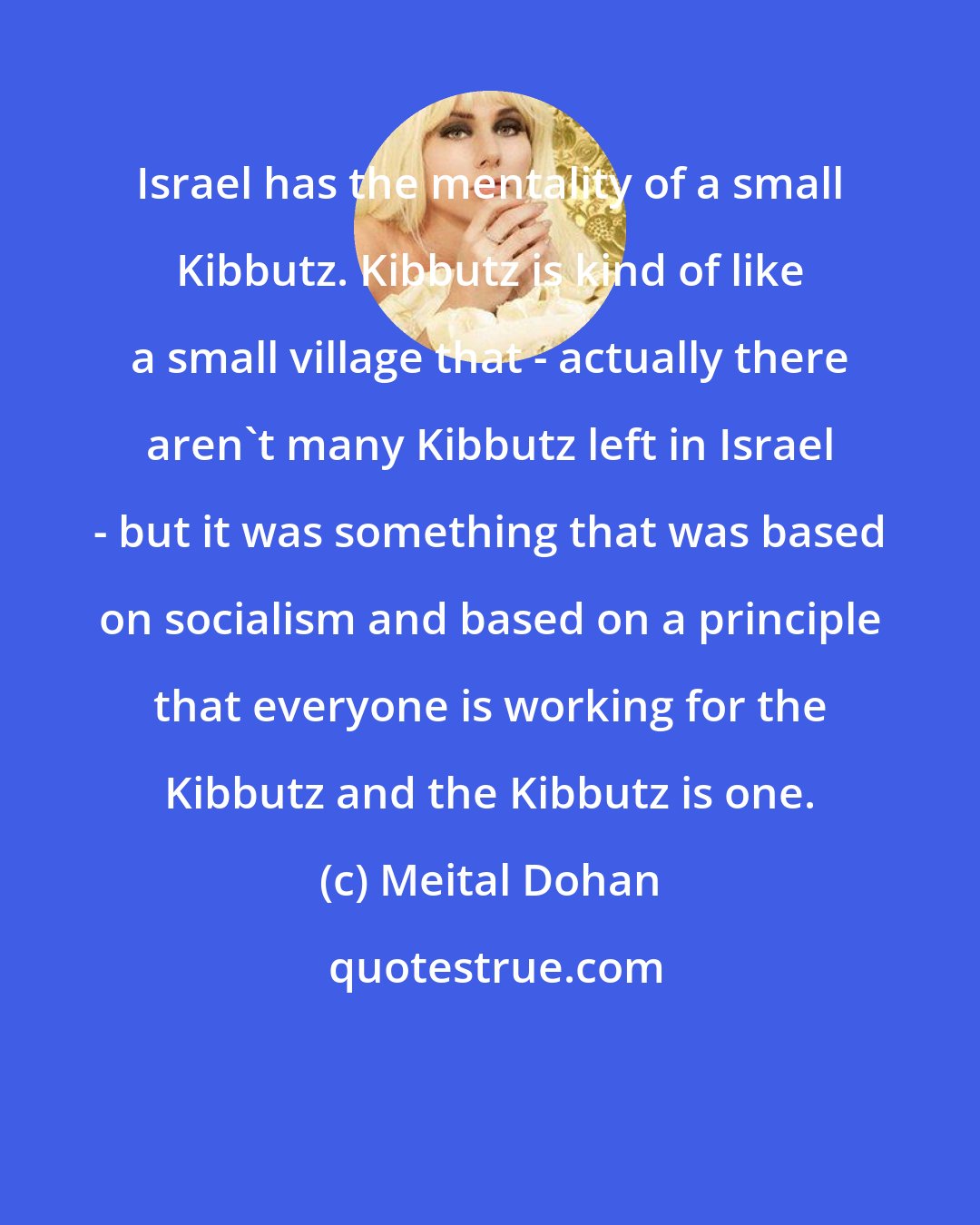 Meital Dohan: Israel has the mentality of a small Kibbutz. Kibbutz is kind of like a small village that - actually there aren't many Kibbutz left in Israel - but it was something that was based on socialism and based on a principle that everyone is working for the Kibbutz and the Kibbutz is one.