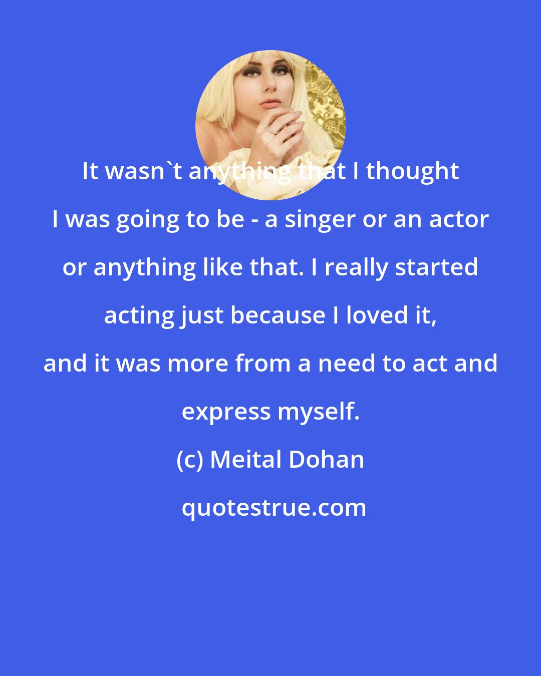 Meital Dohan: It wasn't anything that I thought I was going to be - a singer or an actor or anything like that. I really started acting just because I loved it, and it was more from a need to act and express myself.