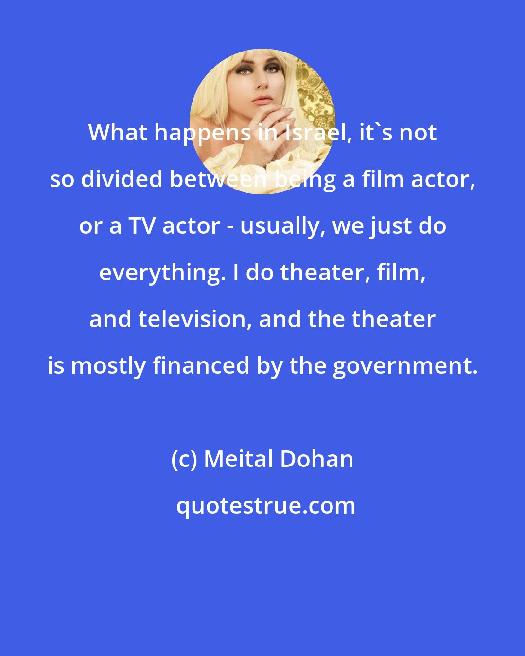 Meital Dohan: What happens in Israel, it's not so divided between being a film actor, or a TV actor - usually, we just do everything. I do theater, film, and television, and the theater is mostly financed by the government.