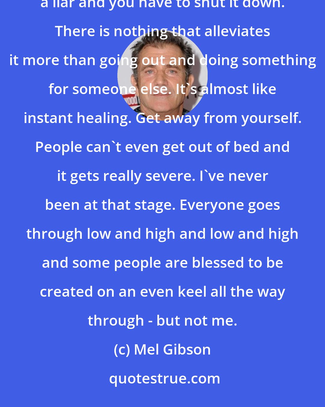 Mel Gibson: A guy said to me one time, something really profound, and it's so simple. It's that depression lies. It's a liar and you have to shut it down. There is nothing that alleviates it more than going out and doing something for someone else. It's almost like instant healing. Get away from yourself. People can't even get out of bed and it gets really severe. I've never been at that stage. Everyone goes through low and high and low and high and some people are blessed to be created on an even keel all the way through - but not me.