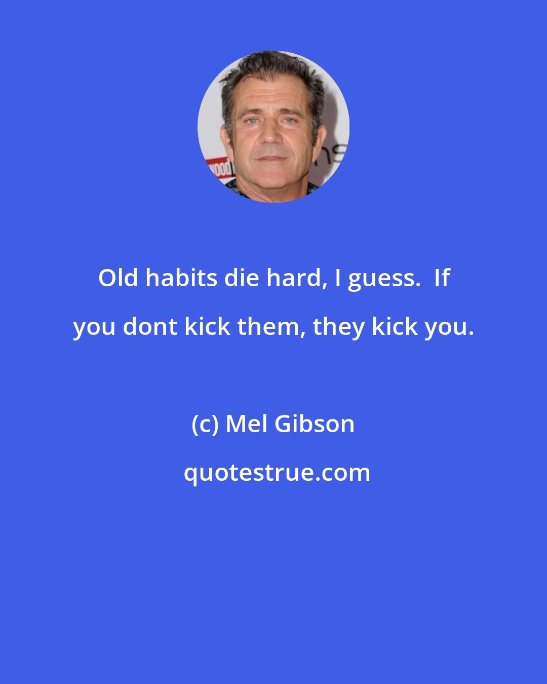 Mel Gibson: Old habits die hard, I guess.  If you dont kick them, they kick you.