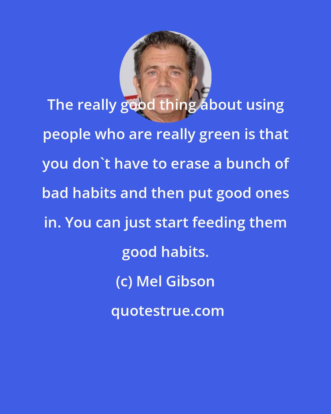 Mel Gibson: The really good thing about using people who are really green is that you don't have to erase a bunch of bad habits and then put good ones in. You can just start feeding them good habits.