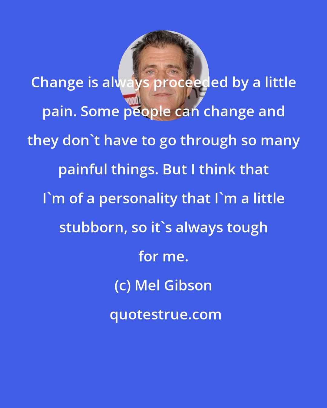 Mel Gibson: Change is always proceeded by a little pain. Some people can change and they don't have to go through so many painful things. But I think that I'm of a personality that I'm a little stubborn, so it's always tough for me.