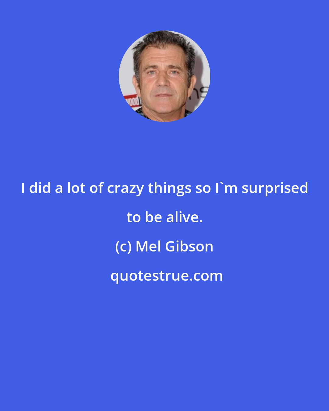 Mel Gibson: I did a lot of crazy things so I'm surprised to be alive.