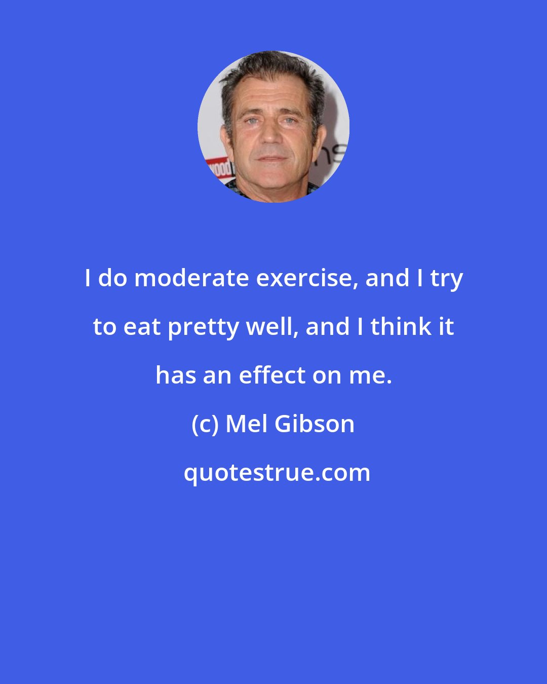 Mel Gibson: I do moderate exercise, and I try to eat pretty well, and I think it has an effect on me.