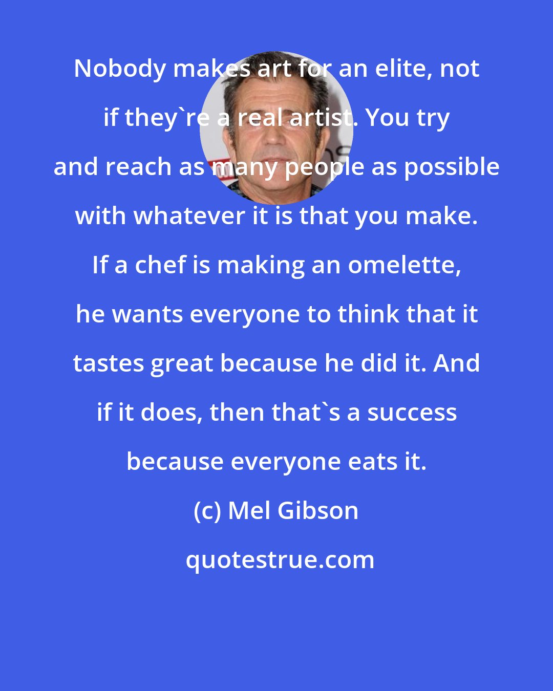 Mel Gibson: Nobody makes art for an elite, not if they're a real artist. You try and reach as many people as possible with whatever it is that you make. If a chef is making an omelette, he wants everyone to think that it tastes great because he did it. And if it does, then that's a success because everyone eats it.