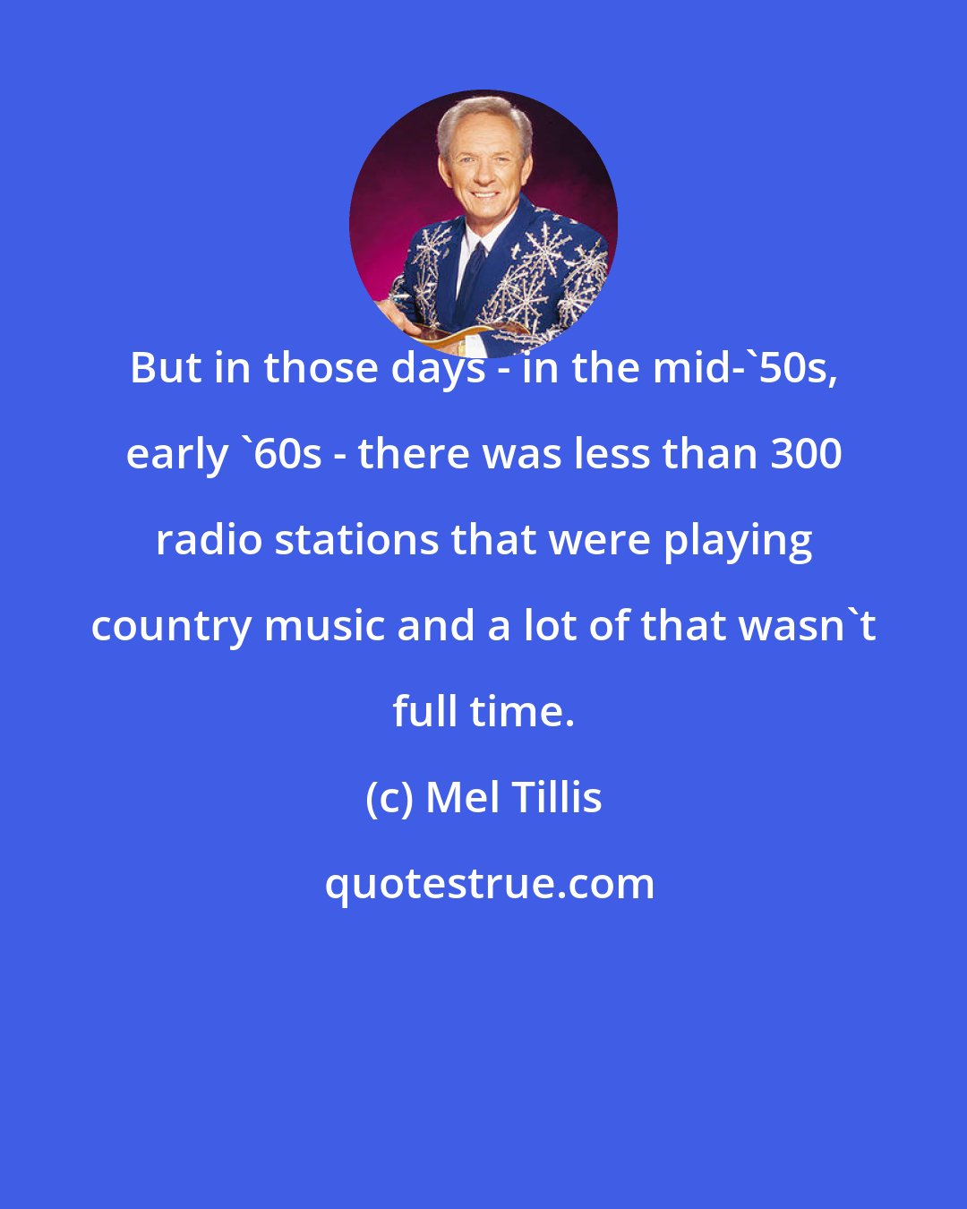 Mel Tillis: But in those days - in the mid-'50s, early '60s - there was less than 300 radio stations that were playing country music and a lot of that wasn't full time.