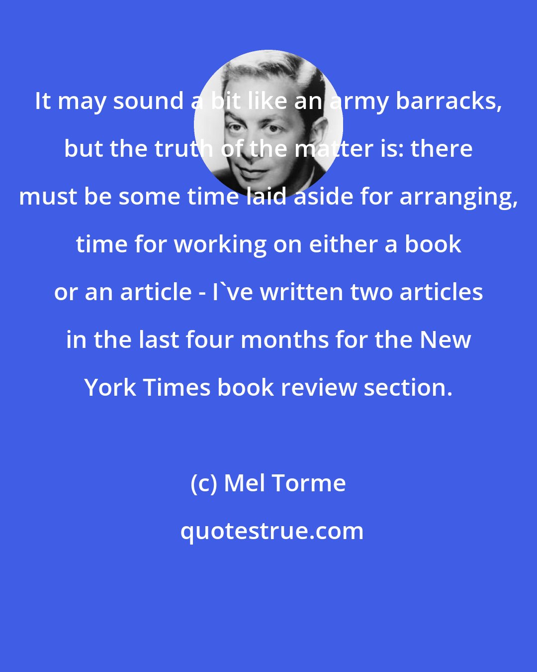 Mel Torme: It may sound a bit like an army barracks, but the truth of the matter is: there must be some time laid aside for arranging, time for working on either a book or an article - I've written two articles in the last four months for the New York Times book review section.