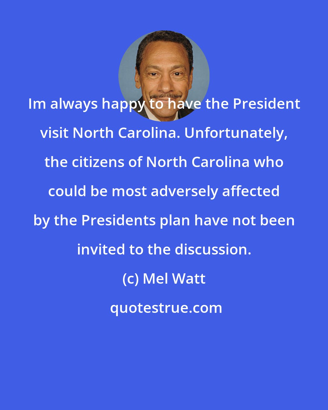 Mel Watt: Im always happy to have the President visit North Carolina. Unfortunately, the citizens of North Carolina who could be most adversely affected by the Presidents plan have not been invited to the discussion.