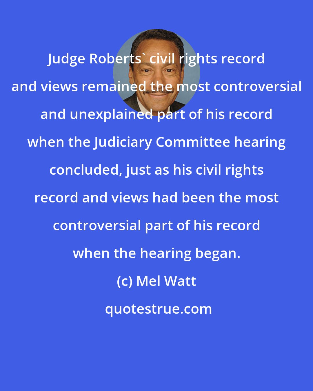 Mel Watt: Judge Roberts' civil rights record and views remained the most controversial and unexplained part of his record when the Judiciary Committee hearing concluded, just as his civil rights record and views had been the most controversial part of his record when the hearing began.