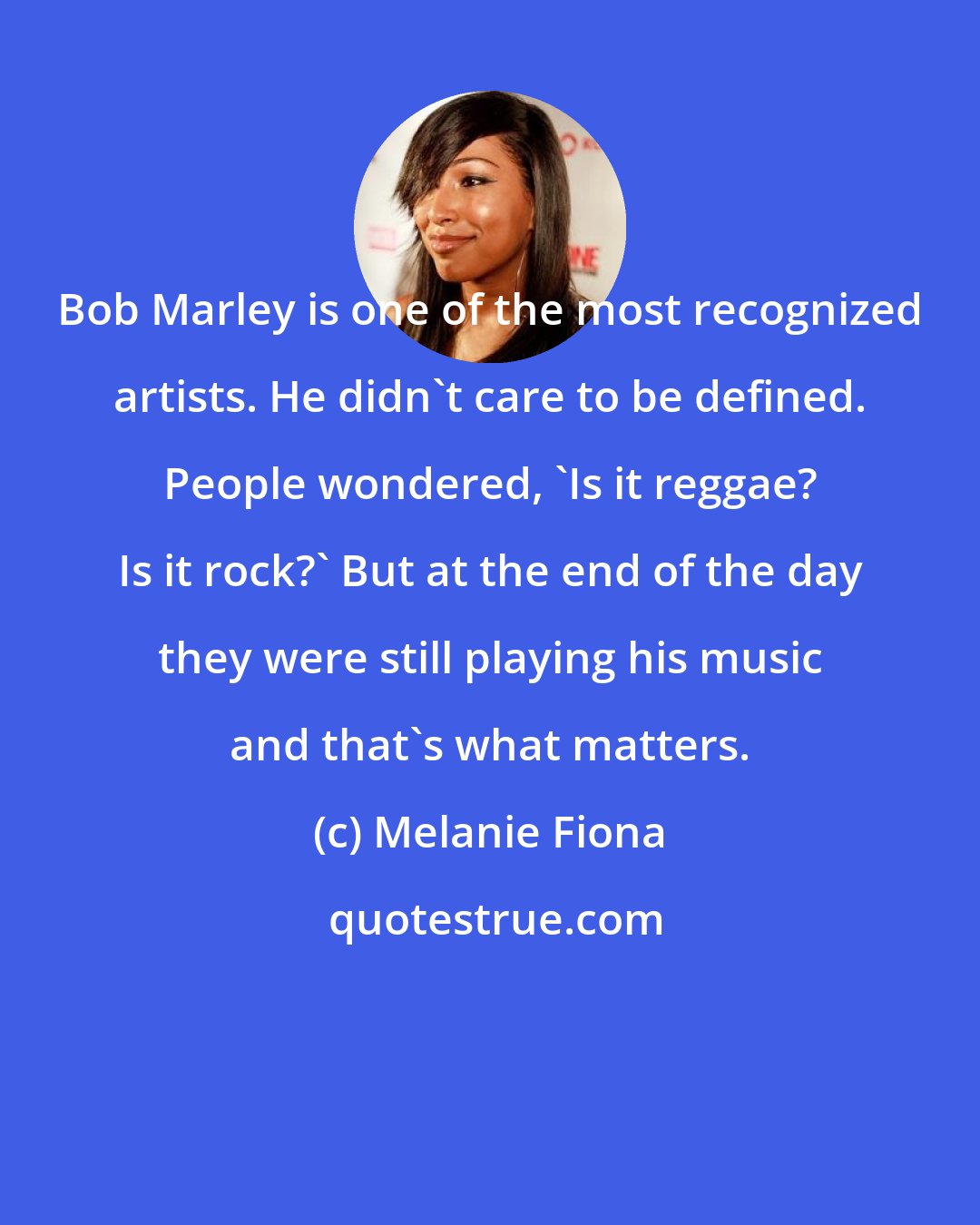 Melanie Fiona: Bob Marley is one of the most recognized artists. He didn't care to be defined. People wondered, 'Is it reggae? Is it rock?' But at the end of the day they were still playing his music and that's what matters.