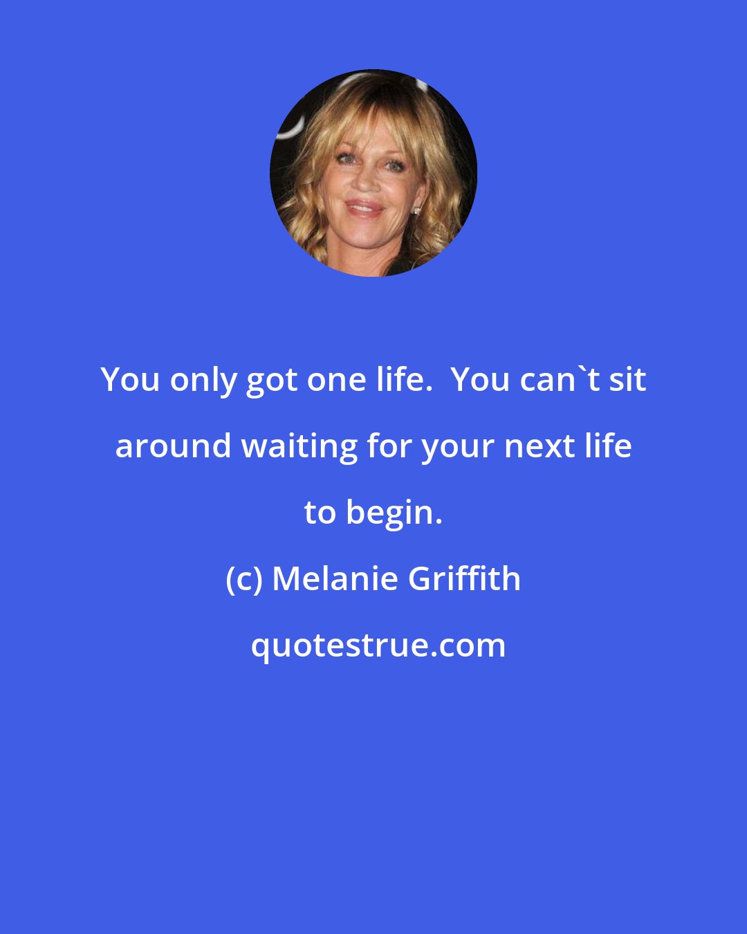 Melanie Griffith: You only got one life.  You can't sit around waiting for your next life to begin.