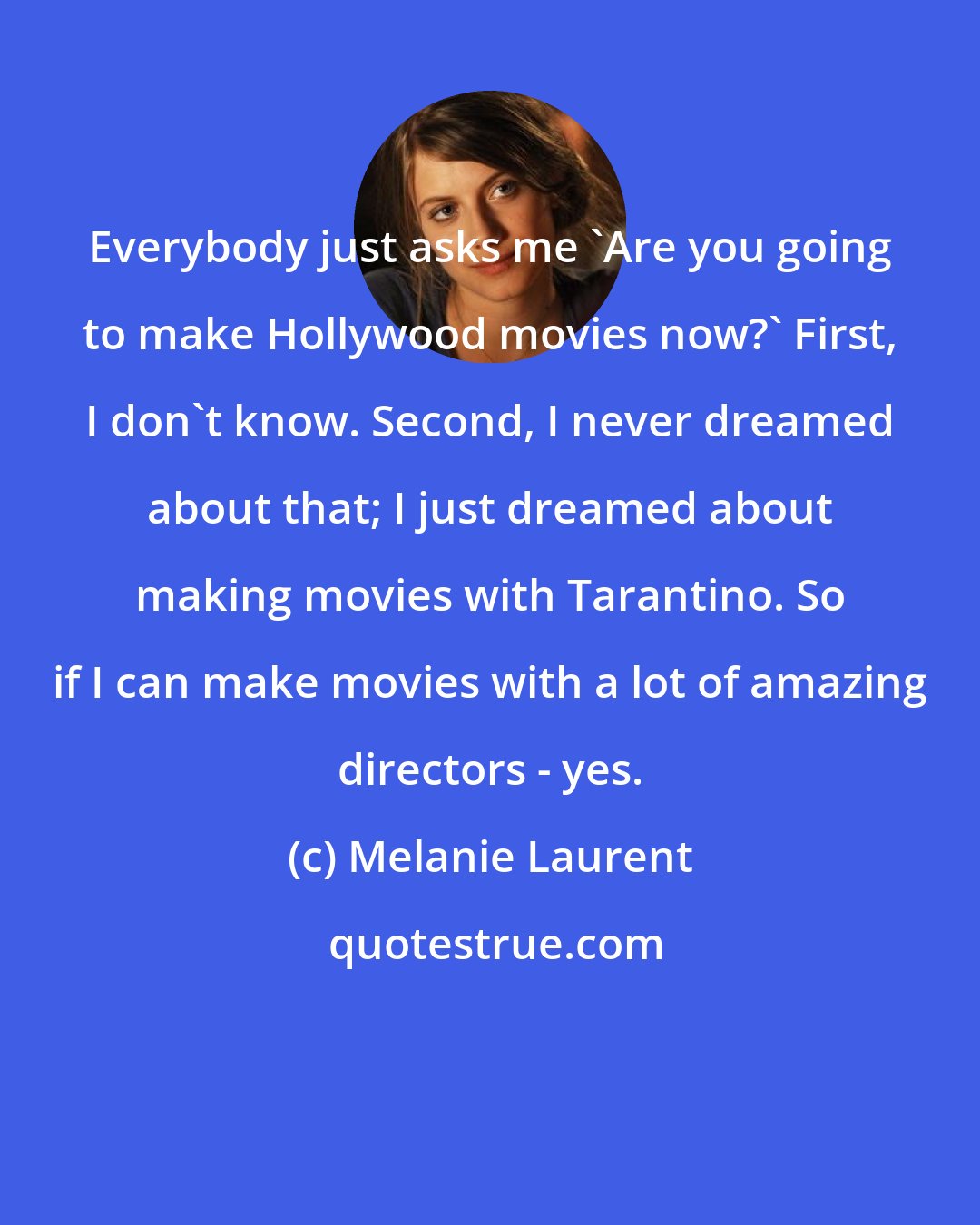 Melanie Laurent: Everybody just asks me 'Are you going to make Hollywood movies now?' First, I don't know. Second, I never dreamed about that; I just dreamed about making movies with Tarantino. So if I can make movies with a lot of amazing directors - yes.