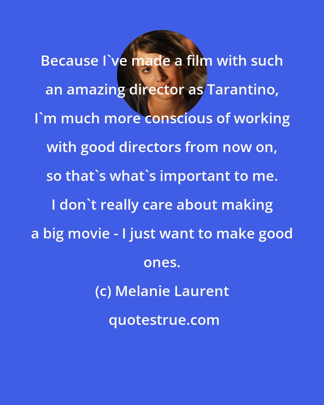 Melanie Laurent: Because I've made a film with such an amazing director as Tarantino, I'm much more conscious of working with good directors from now on, so that's what's important to me. I don't really care about making a big movie - I just want to make good ones.