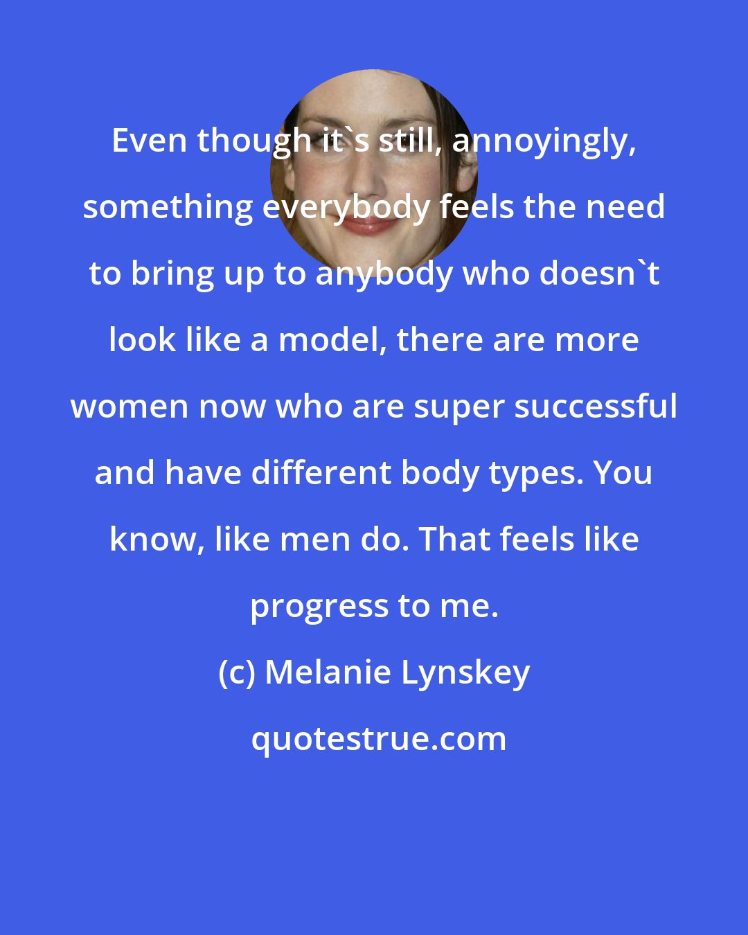 Melanie Lynskey: Even though it's still, annoyingly, something everybody feels the need to bring up to anybody who doesn't look like a model, there are more women now who are super successful and have different body types. You know, like men do. That feels like progress to me.