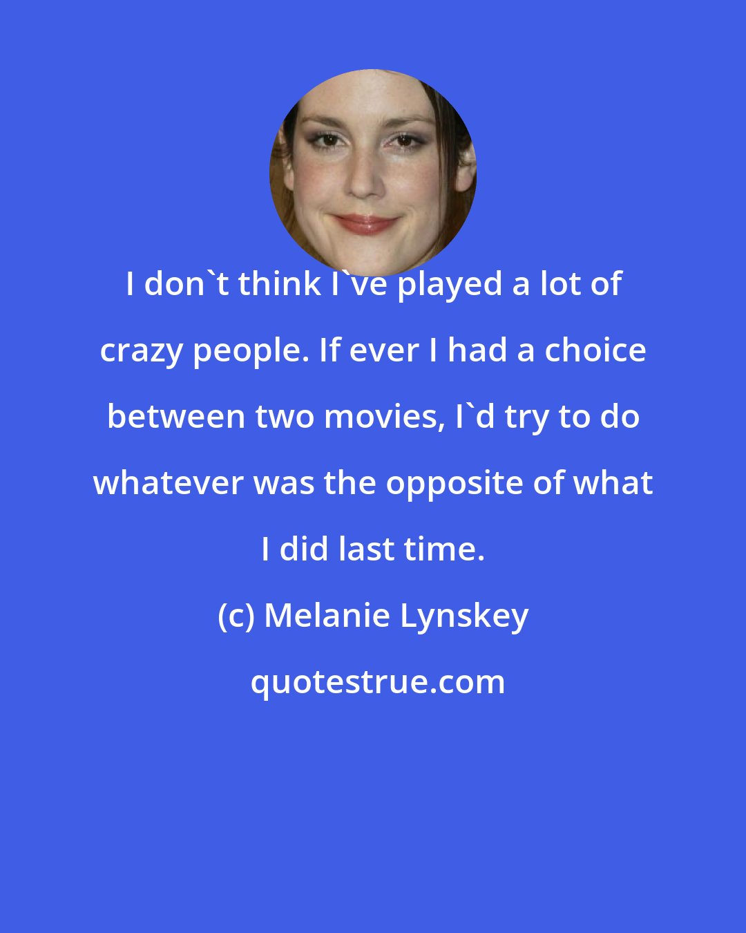 Melanie Lynskey: I don't think I've played a lot of crazy people. If ever I had a choice between two movies, I'd try to do whatever was the opposite of what I did last time.