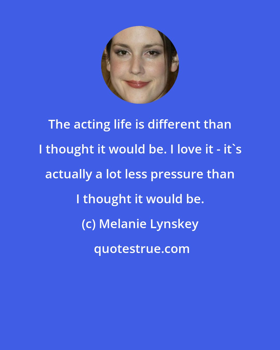 Melanie Lynskey: The acting life is different than I thought it would be. I love it - it's actually a lot less pressure than I thought it would be.