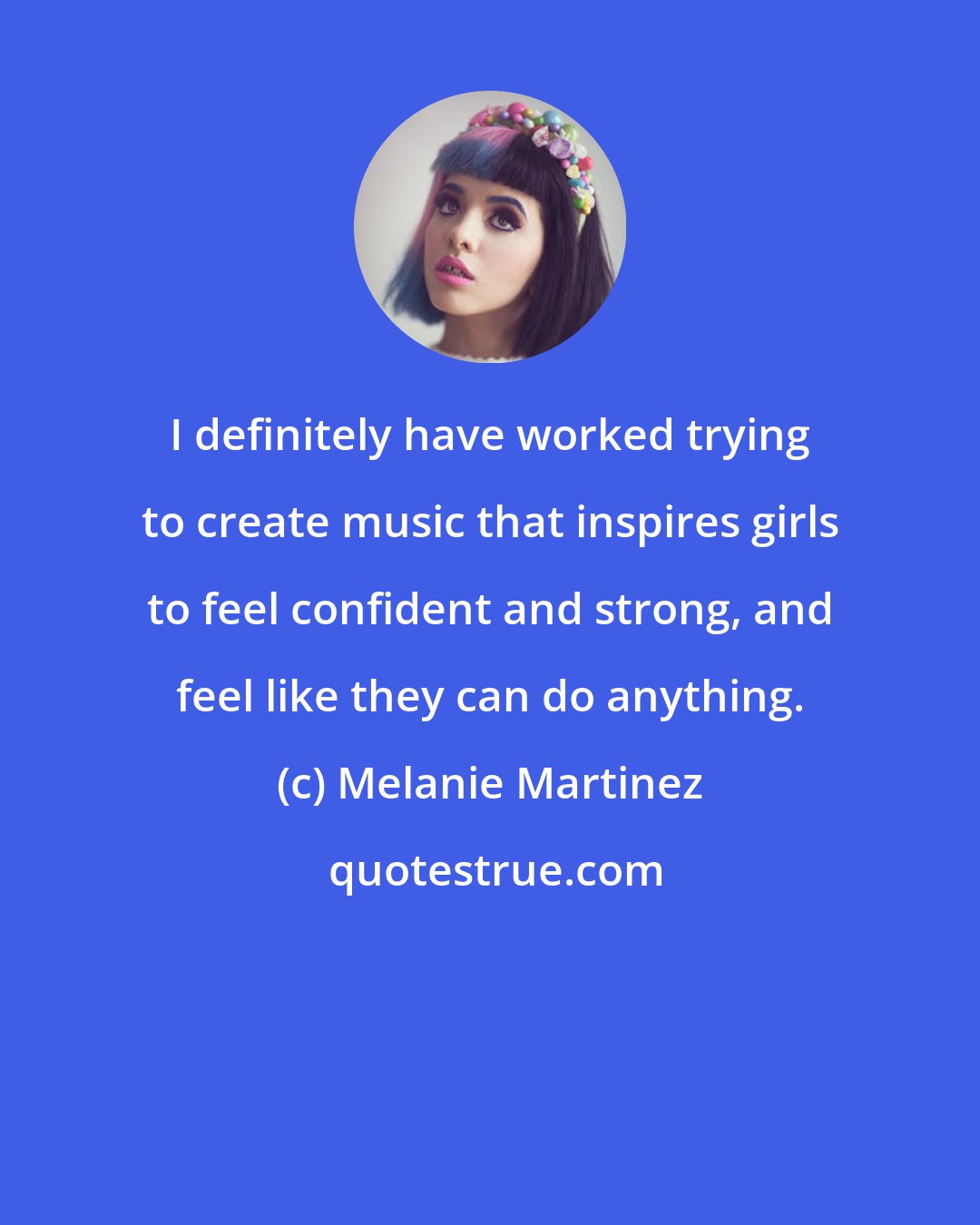 Melanie Martinez: I definitely have worked trying to create music that inspires girls to feel confident and strong, and feel like they can do anything.