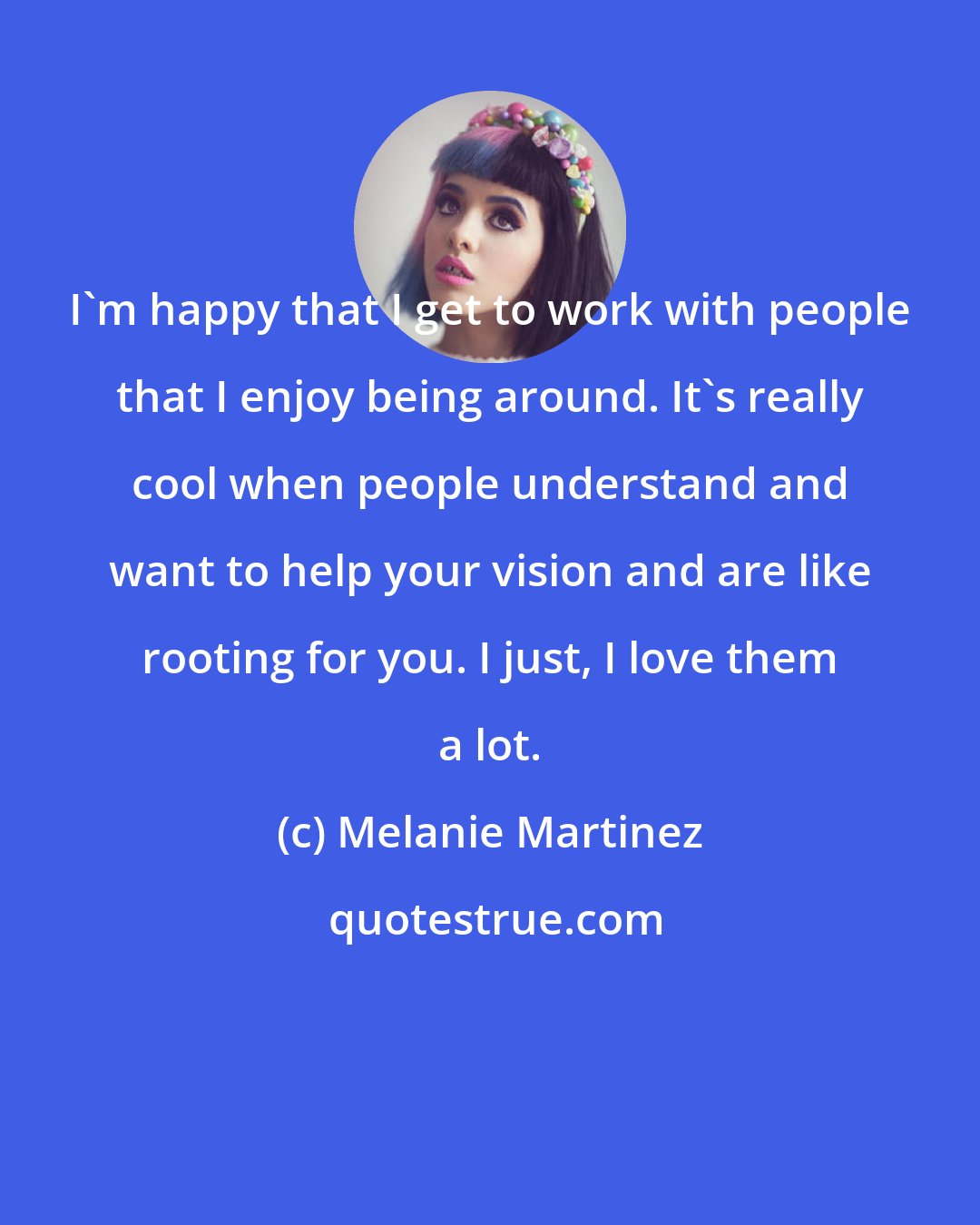 Melanie Martinez: I'm happy that I get to work with people that I enjoy being around. It's really cool when people understand and want to help your vision and are like rooting for you. I just, I love them a lot.