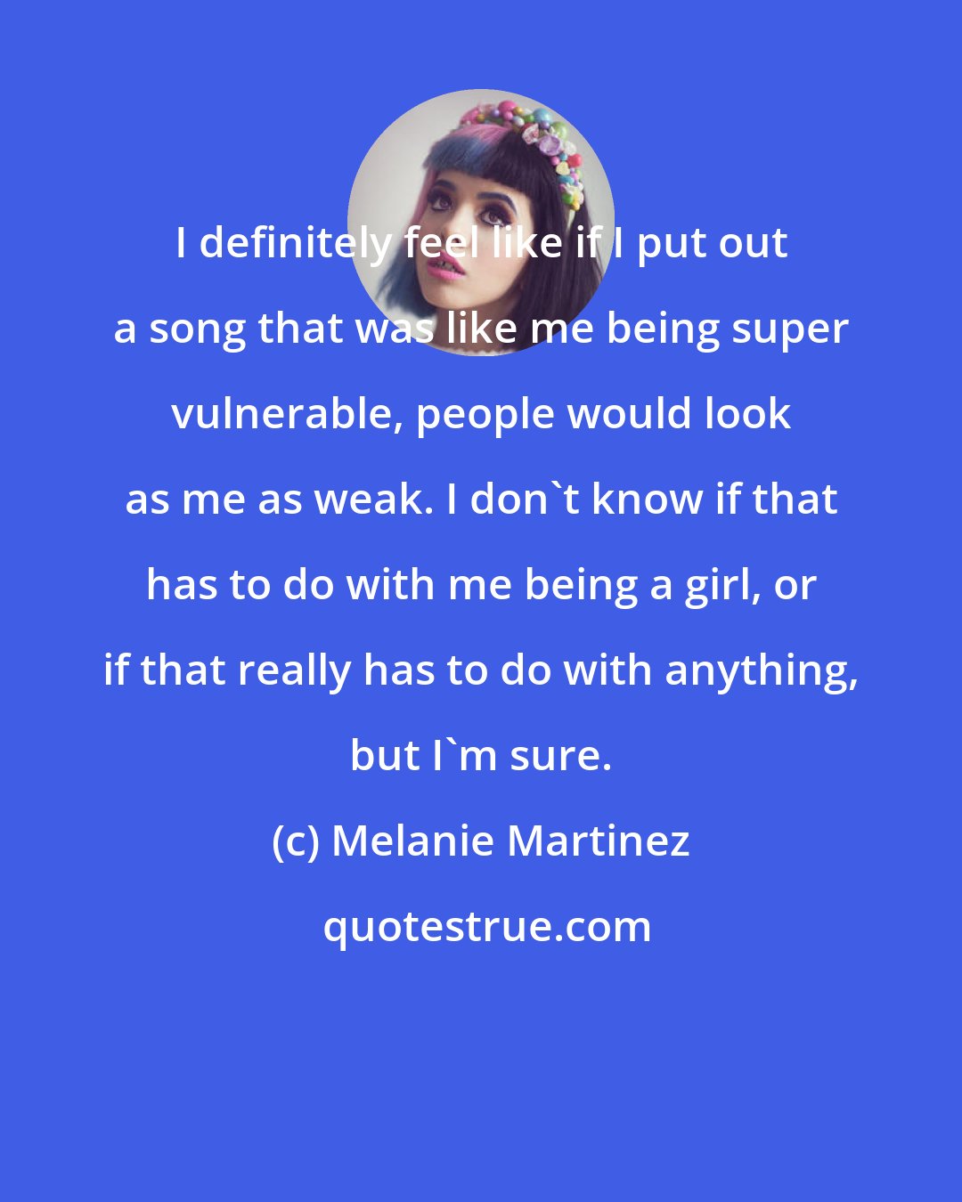 Melanie Martinez: I definitely feel like if I put out a song that was like me being super vulnerable, people would look as me as weak. I don't know if that has to do with me being a girl, or if that really has to do with anything, but I'm sure.