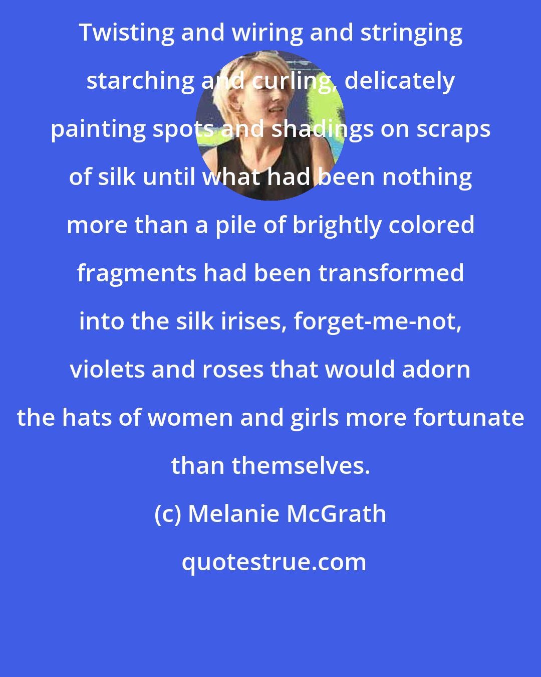 Melanie McGrath: Twisting and wiring and stringing starching and curling, delicately painting spots and shadings on scraps of silk until what had been nothing more than a pile of brightly colored fragments had been transformed into the silk irises, forget-me-not, violets and roses that would adorn the hats of women and girls more fortunate than themselves.
