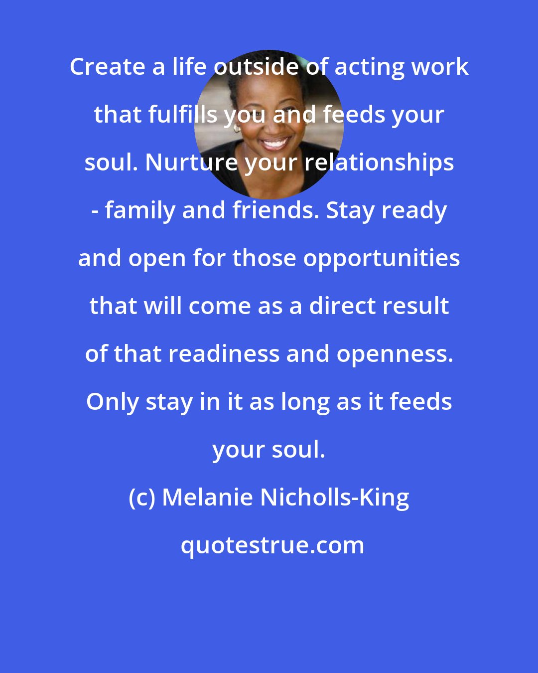 Melanie Nicholls-King: Create a life outside of acting work that fulfills you and feeds your soul. Nurture your relationships - family and friends. Stay ready and open for those opportunities that will come as a direct result of that readiness and openness. Only stay in it as long as it feeds your soul.