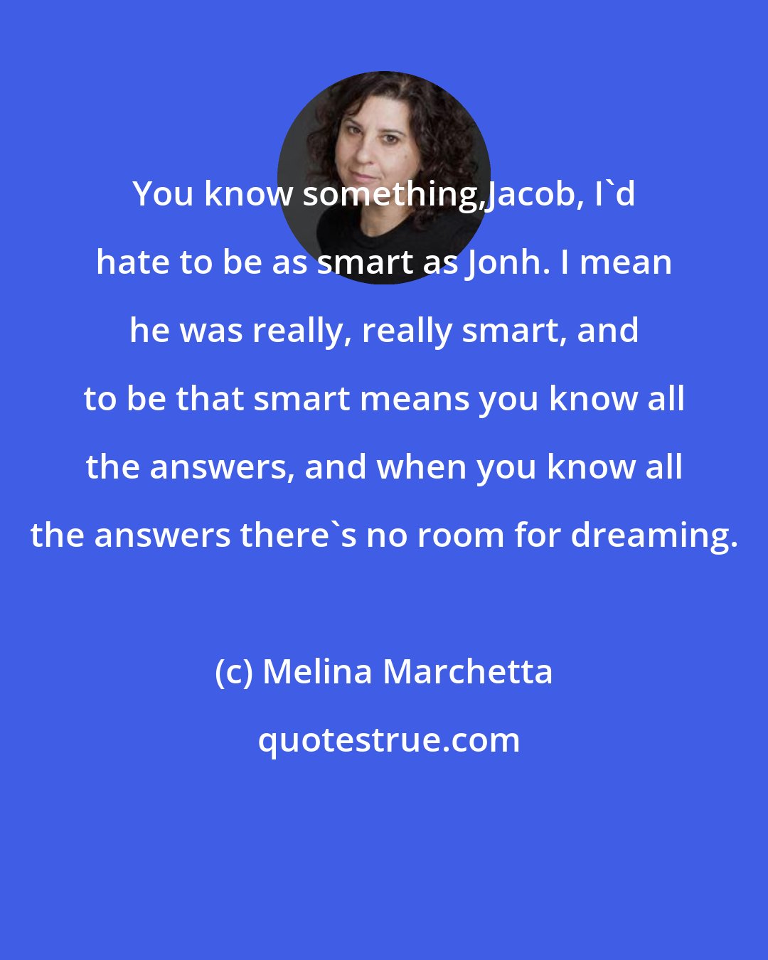 Melina Marchetta: You know something,Jacob, I'd hate to be as smart as Jonh. I mean he was really, really smart, and to be that smart means you know all the answers, and when you know all the answers there's no room for dreaming.