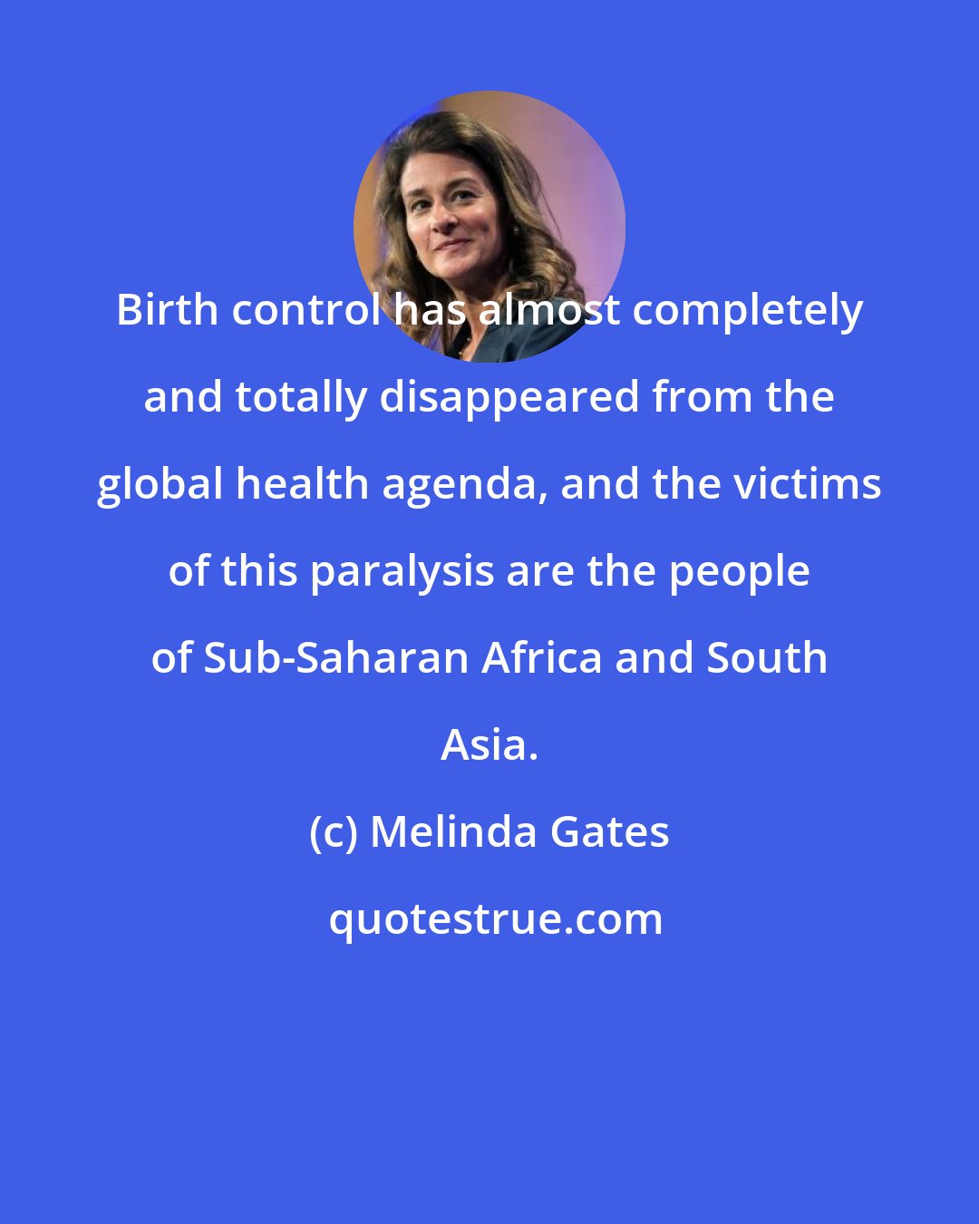 Melinda Gates: Birth control has almost completely and totally disappeared from the global health agenda, and the victims of this paralysis are the people of Sub-Saharan Africa and South Asia.