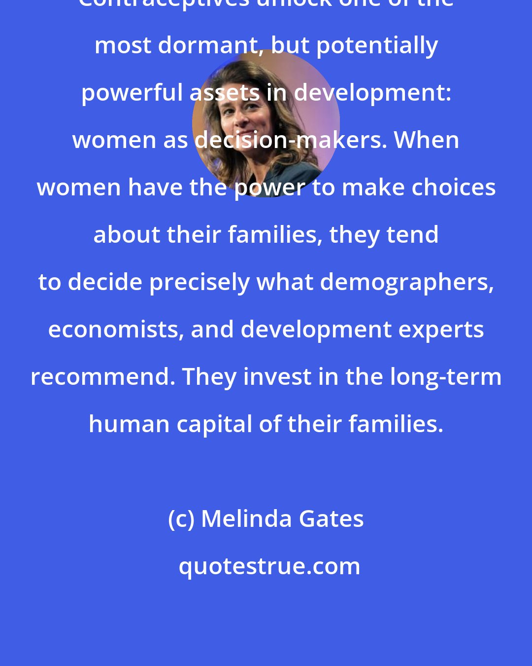 Melinda Gates: Contraceptives unlock one of the most dormant, but potentially powerful assets in development: women as decision-makers. When women have the power to make choices about their families, they tend to decide precisely what demographers, economists, and development experts recommend. They invest in the long-term human capital of their families.