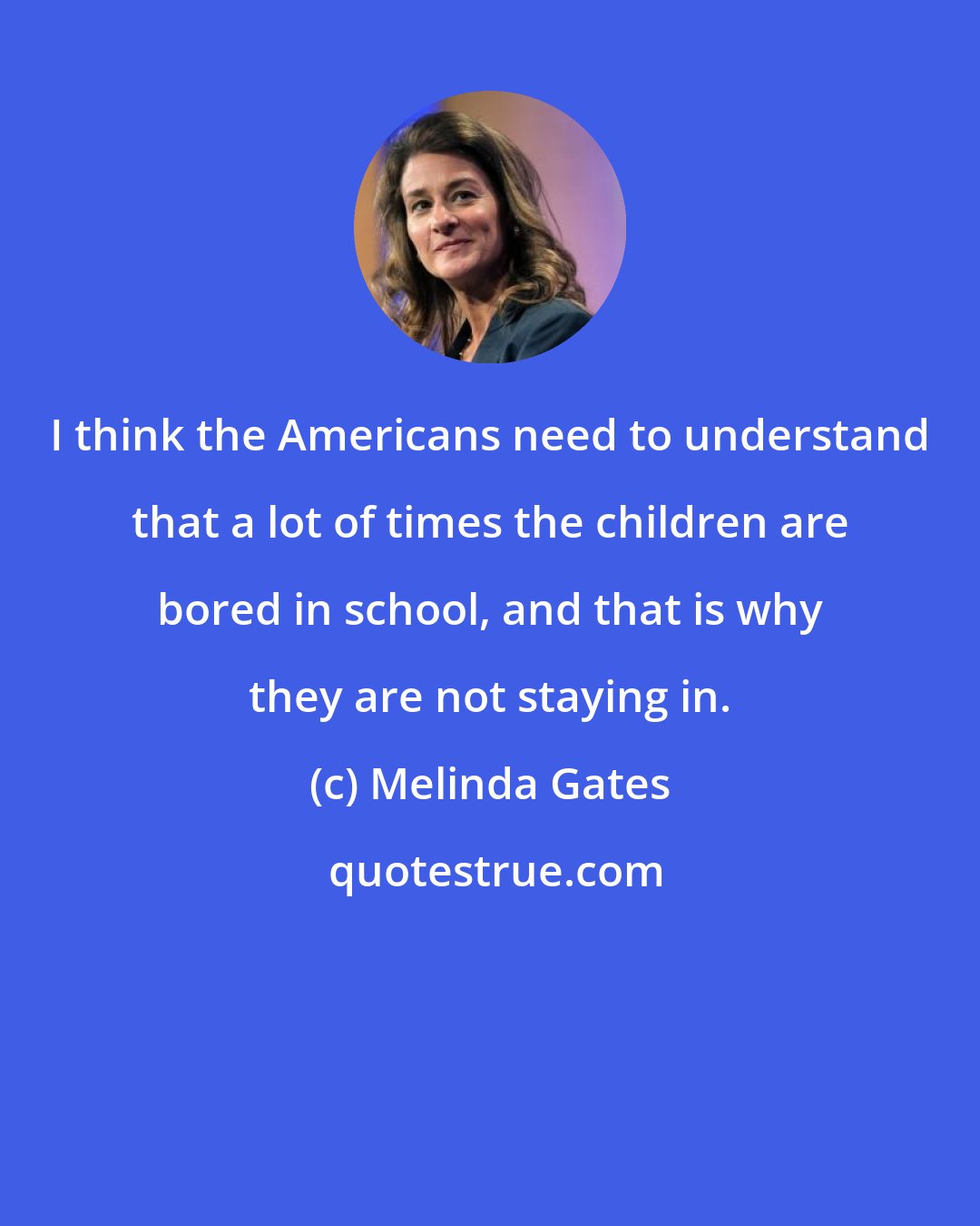 Melinda Gates: I think the Americans need to understand that a lot of times the children are bored in school, and that is why they are not staying in.