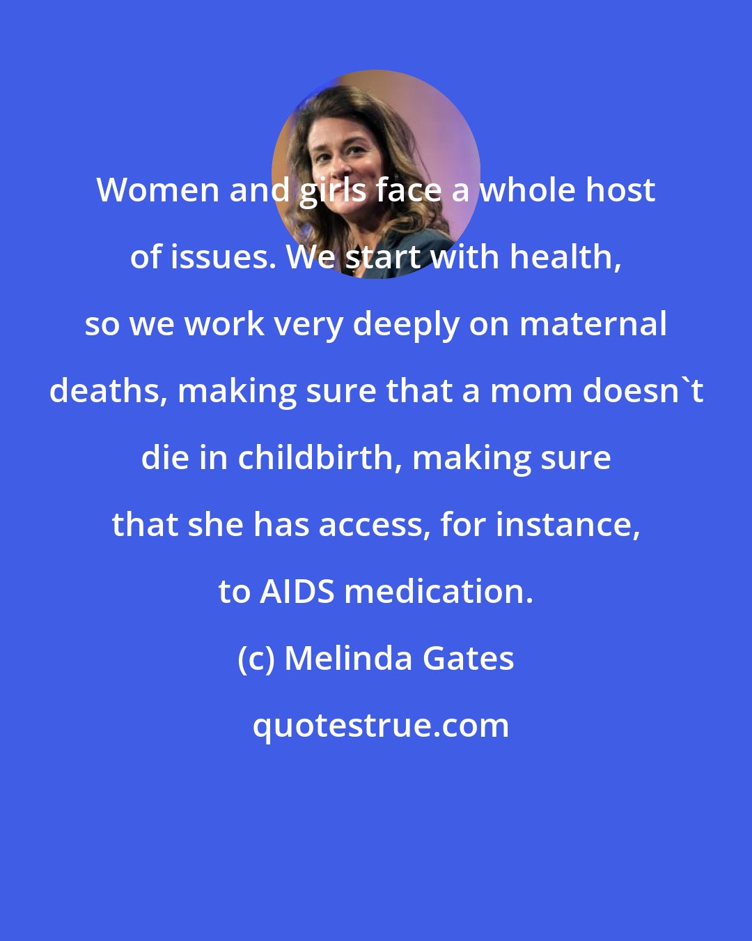 Melinda Gates: Women and girls face a whole host of issues. We start with health, so we work very deeply on maternal deaths, making sure that a mom doesn't die in childbirth, making sure that she has access, for instance, to AIDS medication.